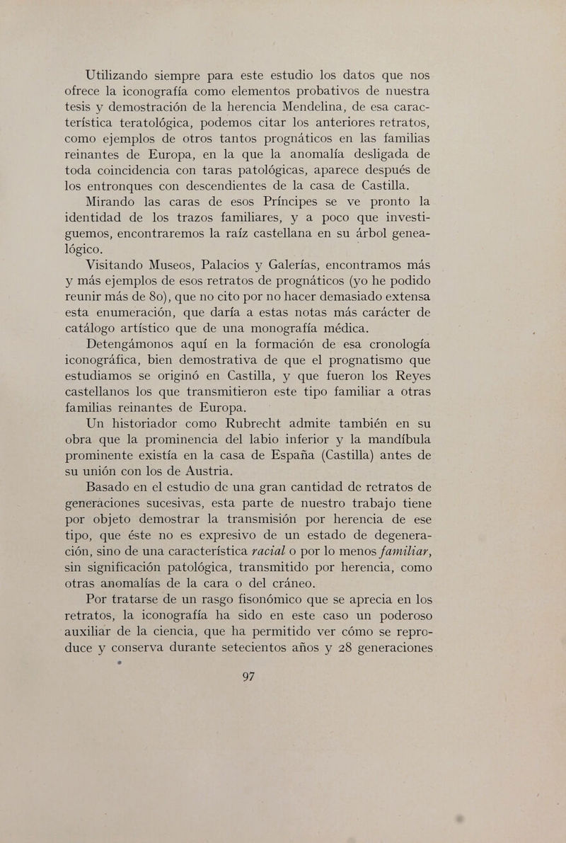 Utilizando siempre para este estudio los datos que nos ofrece la iconografía como elementos probativos de nuestra tesis y demostración de la herencia Mendelina, de esa carac¬ terística teratològica, podemos citar los anteriores retratos, como ejemplos de otros tantos prognáticos en las familias reinantes de Europa, en la que la anomalía desligada de toda coincidencia con taras patológicas, aparece después de los entronques con descendientes de la casa de Castilla. Mirando las caras de esos Príncipes se ve pronto la identidad de los trazos familiares, y a poco que investi¬ guemos, encontraremos la raíz castellana en su árbol genea¬ lógico. Visitando Museos, Palacios y Galerías, encontramos más y más ejemplos de esos retratos de prognáticos (yo he podido reunir más de 8o), que no cito por no hacer demasiado extensa esta enumeración, que daría a estas notas más carácter de catálogo artístico que de una monografía médica. Detengámonos aquí en la formación de esa cronología iconográfica, bien demostrativa de que el prognatismo que estudiamos se originó en Castilla, y que fueron los Reyes castellanos los que transmitieron este tipo familiar a otras familias reinantes de Europa. Un historiador como Rubrecht admite también en su obra que la prominencia del labio inferior y la mandíbula prominente existía en la casa de España (Castilla) antes de su unión con los de Austria. Basado en el estudio de una gran cantidad de retratos de generaciones sucesivas, esta parte de nuestro trabajo tiene por objeto demostrar la transmisión por herencia de ese tipo, que éste no es expresivo de un estado de degenera¬ ción, sino de una característica racial o por lo menos familiar, sin significación patológica, transmitido por herencia, como otras anomalías de la cara o del cráneo. Por tratarse de un rasgo fisonómico que se aprecia en los retratos, la iconografía ha sido en este caso un poderoso auxiliar de la ciencia, que ha permitido ver cómo se repro¬ duce y conserva durante setecientos años y 28 generaciones 97