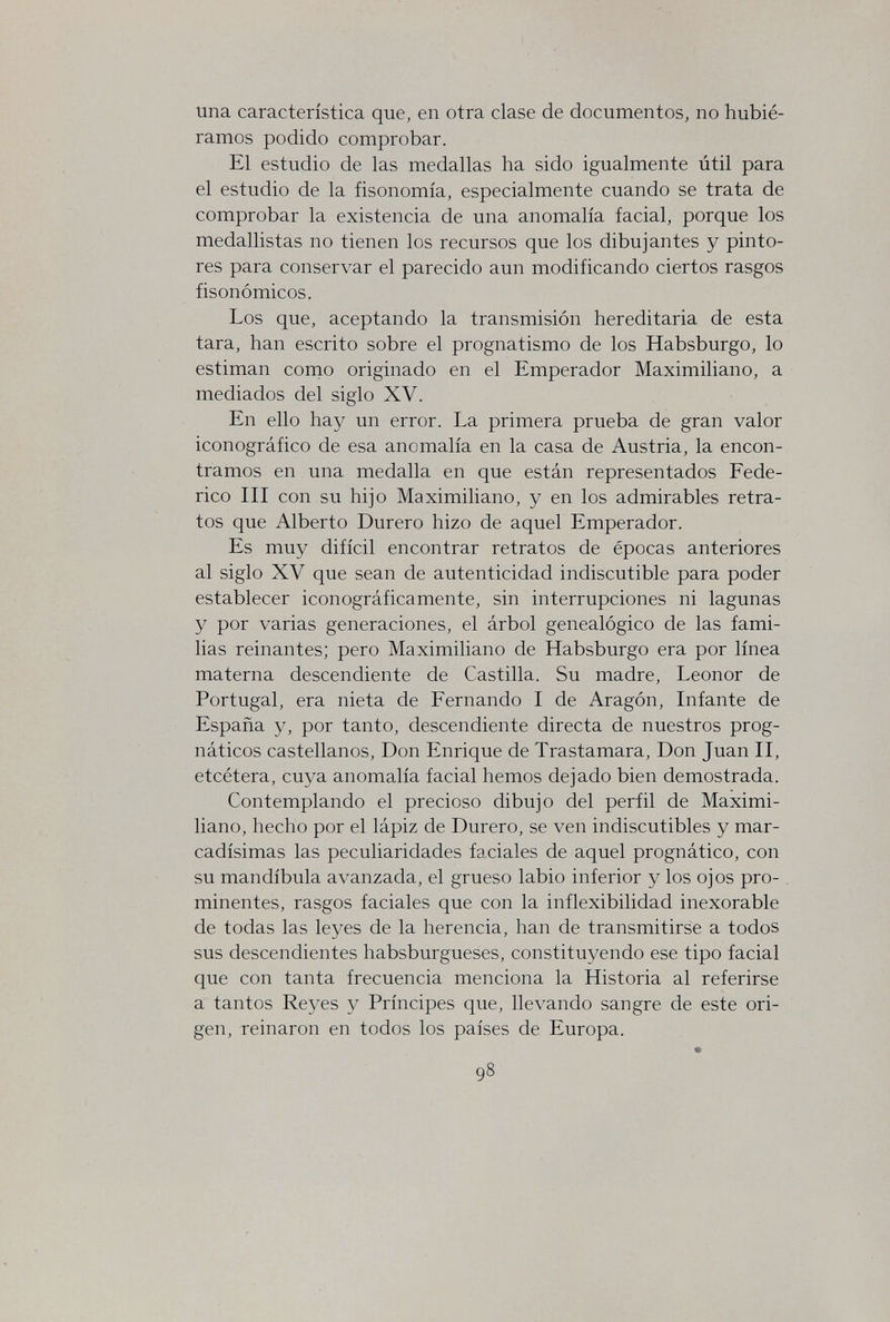 una característica que, en otra clase de documentos, no hubié¬ ramos podido comprobar. El estudio de las medallas ha sido igualmente útil para el estudio de la fisonomía, especialmente cuando se trata de comprobar la existencia de una anomalía facial, porque los medallistas no tienen los recursos que los dibujantes y pinto¬ res para conservar el parecido aun modificando ciertos rasgos fisonómicos. Los que, aceptando la transmisión hereditaria de esta tara, han escrito sobre el prognatismo de los Habsburgo, lo estiman como originado en el Emperador Maximiliano, a mediados del siglo XV. En ello hay un error. La primera prueba de gran valor iconográfico de esa anomalía en la casa de Austria, la encon¬ tramos en una medalla en que están representados Fede¬ rico III con su hijo Maximiliano, y en los admirables retra¬ tos que Alberto Durerò hizo de aquel Emperador. Es muy difícil encontrar retratos de épocas anteriores al siglo XV que sean de autenticidad indiscutible para poder establecer iconográficamente, sin interrupciones ni lagunas y por varias generaciones, el árbol genealógico de las fami¬ lias reinantes; pero Maximiliano de Habsburgo era por línea materna descendiente de Castilla. Su madre, Leonor de Portugal, era nieta de Fernando I de Aragón, Infante de España y, por tanto, descendiente directa de nuestros prog- náticos castellanos, Don Enrique de Trastamara, Don Juan II, etcétera, cuya anomalía facial hemos dejado bien demostrada. Contemplando el precioso dibujo del perfil de Maximi¬ liano, hecho por el lápiz de Durerò, se ven indiscutibles y mar¬ cadísimas las peculiaridades faciales de aquel prognàtico, con su mandíbula avanzada, el grueso labio inferior y los ojos pro¬ minentes, rasgos faciales que con la inflexibilidad inexorable de todas las leyes de la herencia, han de transmitirse a todos sus descendientes habsburgueses, constituyendo ese tipo facial que con tanta frecuencia menciona la Historia al referirse a tantos Reyes y Príncipes que, llevando sangre de este ori¬ gen, reinaron en todos los países de Europa. 98