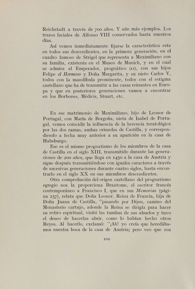 Reichstadt a través de 700 años. Y aún más ejemplos. Los trazos faciales de Alfonso VIII conservados hasta nuestros días. Así vemos inmediatamente fijarse la característica esta en todos sus descendientes, en la primera generación, en el cuadro famoso de Strigel que representa a Maximiliano con su familia, existente en el Museo de Munich, y en el cual se admira al Emperador, prognàtico (11), con sus hijos Felipe el Hermoso y Doña Margarita, y su nieto Carlos V, todos con la mandíbula prominente, todos con el estigma castellano que ha de transmitir a las casas reinantes en Euro¬ pa y que en posteriores generaciones vamos a encontrar en los Borbones, Médicis, Stuart, etc. En ese matrimonio de Maximiliano, hijo de Leonor de Portugal, con María de Borgoña, nieta de Isabel de Portu¬ gal, vemos coincidir la influencia de la herencia teratològica por las dos ramas, ambas oriundas de Castilla, y correspon¬ diendo a fecha muy anterior a su aparición en la casa de Habsburgo. Ese es el mismo prognatismo de los miembros de la casa de Castilla en el siglo XIII, transmitido durante las genera¬ ciones de 200 años, que llega en 1450 a la casa de Austria y sigue después transmitiéndose con iguales caracteres a través de sucesivas generaciones durante cuatro siglos, hasta encon¬ trarlo en el siglo XX en sus miembros descendientes. Otra comprobación del origen castellano del prognatismo egregio nos la proporciona Brantôme, el escritor francés contemporáneo a Francisco I, que en sus Memorias (pági¬ na 157), relata que Doña Leonor, Reina de Francia, hija de Doña Juana de Castilla, pasando por Dijon, camino del Monasterio cartujo, adonde la Reina se dirigía para hacer su retiro espiritual, visitó las tumbas de sus abuelos y tuvo el deseo de hacerlas abrir, como lo habían hecho otros Reyes. Al hacerlo, exclamó: ¡Ah! yo creía que heredába¬ mos nuestra boca de la casa de Austria; pero veo que nos 100