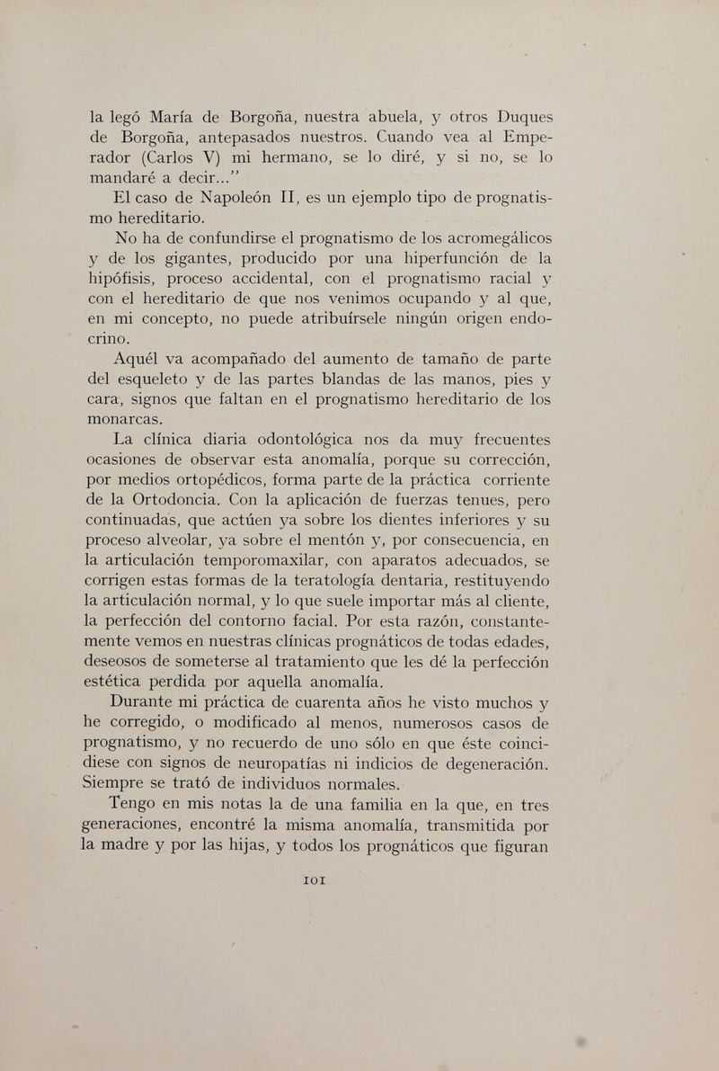 la legó María de Borgoña, nuestra abuela, y otros Duques de Borgoña, antepasados nuestros. Cuando vea al Empe¬ rador (Carlos V) mi hermano, se lo diré, y si no, se lo mandaré a decir... El caso de Napoleón II, es un ejemplo tipo de prognatis¬ mo hereditario. No ha de confundirse el prognatismo de los acromegálicos y de los gigantes, producido por una hiperfunción de la hipófisis, proceso accidental, con el prognatismo racial y con el hereditario de que nos venimos ocupando y al que, en mi concepto, no puede atribuírsele ningún origen endo¬ crino. Aquél va acompañado del aumento de tamaño de parte del esqueleto y de las partes blandas de las manos, pies y cara, signos que faltan en el prognatismo hereditario de los monarcas. La clínica diaria odontológica nos da muy frecuentes ocasiones de observar esta anomalía, porque su corrección, por medios ortopédicos, forma parte de la práctica corriente de la Ortodoncia. Con la aplicación de fuerzas tenues, pero continuadas, que actúen ya sobre los dientes inferiores y su proceso alveolar, ya sobre el mentón y, por consecuencia, en la articulación temporomaxilar, con aparatos adecuados, se corrigen estas formas de la teratología dentaria, restituyendo la articulación normal, y lo que suele importar más al cliente, la perfección del contorno facial. Por esta razón, constante¬ mente vemos en nuestras clínicas prognáticos de todas edades, deseosos de someterse al tratamiento que les dé la perfección estética perdida por aquella anomalía. Durante mi práctica de cuarenta años he visto muchos y he corregido, o modificado al menos, numerosos casos de prognatismo, y no recuerdo de uno sólo en que éste coinci¬ diese con signos de neuropatías ni indicios de degeneración. Siempre se trató de individuos normales. Tengo en mis notas la de una familia en la que, en tres generaciones, encontré la misma anomalía, transmitida por la madre y por las hijas, y todos los prognáticos que figuran lOI