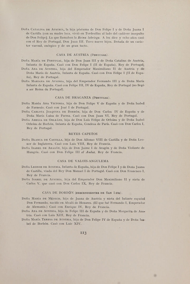 Doña Catalina de Austria, la hija postuma de Don Felipe I y de Doña Juana I de Castilla (con su madre loca, vivió en Tordesillas al lado del cadáver insepulto de Don Felipe). La que llamaban la Reina labriega. A los diez y ocho años casó con el Rey de Portugal, Don Juan III. Tuvo nueve hijos. Dotada de un carác¬ ter varonil, enérgico y de un gran tacto. CASA DE AUSTRIA (Portugal). Doña María de Portugal, hija de Don Juan III y de Doña Catalina de Austria, Infanta de España. Casó con Don Felipe I (II de España), Rey de Portugal. Doña Ana de Austria, hija del Emperador Maximiliano II de Austria y de Doña María de Austria, Infanta de España. Casó con Don Felipe I (II de Espa¬ ña). Rey de Portugal. Doña Mariana de Austria, hija del Emperador Fernando III y de Doña María Infanta de España. Casó con Felipe III, IV de España, Rey de Portugal (no llegó a ser Reina de Portugal). CASA DE BRAGANZA (Portugal). Doña María Ana Victoria, hija de Don Felipe V de España y de Doña Isabel de Farnesio. Casó con José I de Portugal. Doña Carlota Joaquina de Borbón, hija de Don Carlos IV de España y de Doña María Luisa de Parma. Casó con Don Juan VI, Rey de Portugal. Doña Amelia de Orleans, hija de Don Luis Felipe de Orleáns y de Doña Isabel Orleáns de Borbón, Infanta de España, Condesa de París. Casó con Don Carlos I, Rey de Portugal. REYES CAFETOS Doñ.a Blanca de Castilla, hija de Don Alfonso VIII de Castilla y de Doña Leo¬ nor de Inglaterra. Casó con Luis VIII, Rey de Francia. Doña Isabel de Aragón, hija de Don Jaime I de Aragón y de Doña Violante de Hungría. Casó con Don. Felipe III el Audaz, Rey de Francia. CASA DE VALOIS-ANGULEMA Doña Leonor de Austria, Infanta de España, hija de Don Felipe I y de Doña Juana de Castilla, viuda del Re}' Don Manuel I de Portugal. Casó con Don Francisco I, Rey de Francia. Doña Isabel de Austria, hija del Emperador Don Maximiliano II y nieta de Carlos V, que casó con Don Carlos IX, Rey de Francia. CASA DE BOREÓN (descendientes de San Luis). Doña María de Médicis, hija de Juana de Austria y nieta del Infante español Don Fernando, nacido en Alcalá de Henares. (El que fué Fernando I, Emperador de Alemania.) Casó con Enrique IV, Rey de Francia. Doña Ana de Austria, hija de Felipe III de España y de Doña Margarita de Aus¬ tria. Casó con Luis XIII, Rey de Francia. Doña María Teresa de Austria, hija de Don Felipe IV de España y de Doña Isa¬ bel de Borbón. Casó con Luis XIV. 113
