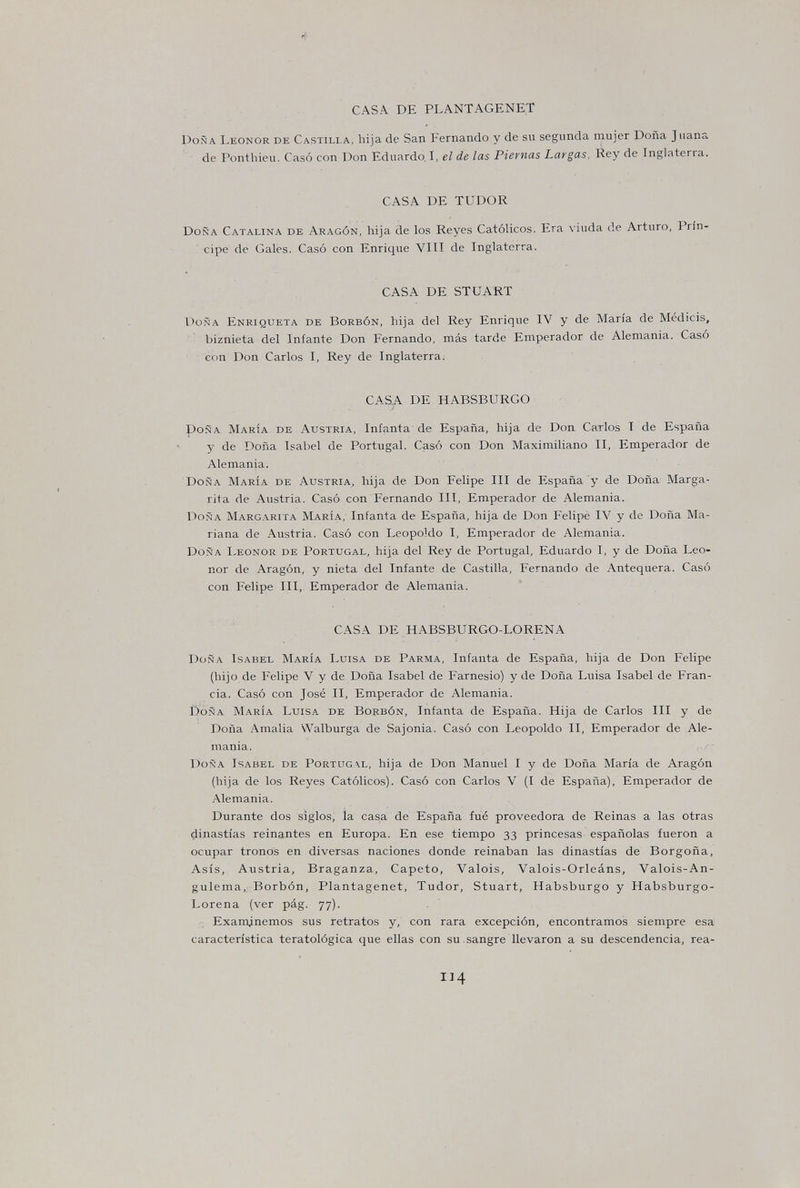 CASA DE PLANTAGENET Doña Leonor de Castilla, hija de San Fernando y de sii segunda mujer Doña Juana de Ponthieu. Casó con Don Eduardo, I, el de las Piernas Largas, Rey de Inglaterra. CASA DE TUDOR Doña Catalina de Aragón, hija de los Reyes Católicos. Era viuda de Arturo, Prín¬ cipe de Gales. Casó con Enrique VITI de Inglaterra. CASA DE STUART Doña Enriqueta de Borbón, hija del Rey Enrique IV y de María de Médicis, biznieta del Infante Don Fernando, más tarde Emperador de Alemania. Casó c<m Don Carlos I, Rey de Inglaterra. CASA DE HABSBURGO poña María de Austria, Infanta de España, hija de Don Carlos T de España y de Doña Isabel de Portugal. Casó con Don Maximiliano II, Emperador de Alemania. Doña María de Austria, hija de Don Felipe III de España y de Doña Marga¬ rita de Austria. Casó con Fernando III, Emperador de Alemania. Doña Margarita María, Infanta de España, hija de Don Felipe IV y de Doña Ma¬ riana de Austria. Casó con Leopoldo I, Emperador de Alemania. Doña Leonor de Portugal, hija del Rey de Portugal, Eduardo I, y de Doña Leo¬ nor de Aragón, y nieta del Infante de Castilla, Fernando de Antequera. Casó con Felipe III, Emperador de Alemania. CASA DE HABSBURGO-LORENA Doña Isabel María Luisa de Parma, Infanta de España, hija de Don Felipe (hijo de Felipe V y de Doña Isabel de Farnesio) y de Doña Luisa Isabel de Fran¬ cia. Casó con José II, Emperador de Alemania. Doña María Luisa de Borbón, Infanta de España. Hija de Carlos III y de Doña Amalia Walburga de Sajonia. Casó con Leopoldo II, Emperador de Ale¬ mania. , ' Doña Isabel de Portugal, hija de Don Manuel I y de Doña María de Aragón (hija de los Reyes Católicos). Casó con Carlos V (I de España), Emperador de Alemania. Durante dos siglos; la casa de España fué proveedora de Reinas a las otras dinastías reinantes en Europa. En ese tiempo 33 princesas españolas fueron a ocupar tronos en diversas naciones donde reinaban las dinastías de Borgoña, Asís, Austria, Braganza, Capeto, Valois, Valois-Orleáns, Valois-An- gulema, Borbón, Plantagenet, Tudor, Stuart, Habsburgo y Habsburgo- Lorena (ver pág. 77). Examinemos sus retratos y, con rara excepción, encontramos siempre esa característica teratològica que ellas con su.sangre llevaron a su descendencia, rea- 114