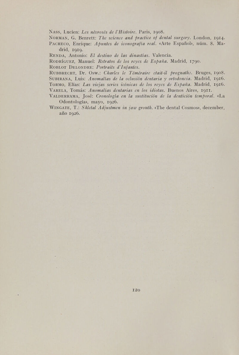 Nass, Luden: Les névrosés de l'Histoire. Paris, 1908. Norman, G. Benrett: The science and practice of dental surgery. London, 1914. Pacheco, Enrique: Apuntes de iconografía real. «Arte Español», núm. 8. Ma¬ drid, 1919. Renda, Antonio: El destino de las dinastías. Valencia. Rodríguez, Manuel: Retratos de los reyes de España. Madrid, 1790. Roblot Delondre: Portraits d'Infantes. Rubbrecht, Dr. Osw.: Charles le Téméraire etait-il prognathe. Bruges, 1908. Subirana, Luis: Anomalías de la oclusión dentaria y ortodoncia. Madrid, 1916. Tormo, Elias: Las viejas series icónicas de los reyes de España. Madrid, 1916. Varela, Tomás: Anomalías dentarias en los idiotas. Buenos Aires, 1911. Valderrama, José: Cronología en la sustitución de la dentición temporal. «La Odontología», mayo, 1926. Wingate, t.: Skletal Adjustmen in jaw grouth. «The dental Cosmos», december, año 1926. 120
