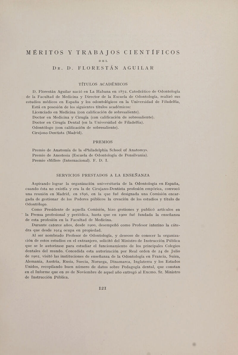MÉRITOS Dr. Y TRABAJOS CIENTIFICOS DEL D. FLORESTÁN AGUILAR TÍTULOS ACADÉMICOS D. Florestán Aguilar nació en La Habana en 1872. Catedrático de Odontología de la Facultad de Medicina y Director de la Escuela de Odontología, realizó sus estudios médicos en España y los odontológicos en la Universidad de Filadelfia, Está en posesión de los siguientes títulos académicos: Licenciado en Medicina (con calificación de sobresaliente). Doctor en Medicina y Cirugía (con calificación de sobresaliente). Doctor en Cirugía Dental (en la Universidad de Filadelfia). Odontólogo (con calificación de sobresaliente). Cirujano-Dentista (Madrid). PREMIOS Premio de Anatomía de la «Philadelphia School of Anatomy». Premio de Anestesia (Escuela de Odontología de Pensilvania). Premio «Miller» (Internacional). F. D. I. SERVICIOS PRESTADOS A LA ENSEÑANZA Aspirando lograr la organización universitaria de la Odontología en España, cuando ésta no existía y era la de Cirujano-Dentista profesión empórica, convocó una reunión en Madrid, en 1896, en la que fué designada una Comisión encar¬ gada de gestionar de los Poderes públicos la creación de los estudios y título de Odontólogo. Como Presidente de aquella Comisión, hizo gestiones y publicó artículos en la Prensa profesional y periódica, hasta que en 1900 fué fundada la enseñanza de esta profesión en la Facultad de Medicina. Durante catorce años, desde 1900, desempeñó como Profesor interino la cáte¬ dra que desde 1914 ocupa en propiedad. Al ser nombrado Profesor de Odontología, y deseoso de conocer la organiza¬ ción de estos estudios en el extranjero, solicitó del Ministro de Instrucción Pública que se le autorizase para estudiar el funcionamiento de los principales Colegios dentales del mundo. Concedida esta autorización por Real orden de 24 de Julio de 1902, visitó las instituciones de enseñanza de la Odontología en Francia, Suiza, Alemania, Austria, Rusia, Suecia, Noruega, Dinamarca, Inglaterra y los Estados Unidos, recopilando buen número de datos sobre Pedagogía dental, que constan en el Informe que en 20 de Noviembre de aquel año entregó al Excmo. Sr. Ministro de Instrucción Pública. 121