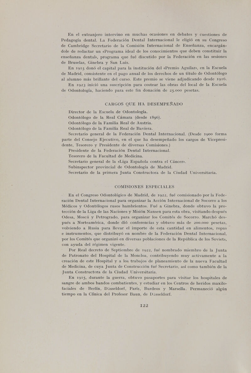 En el extranjero intervino en muchas ocasiones en debates y cuestiones de Pedagogía dental. La Federación Dental Internacional le eligió en su Congreso de Cambridge Secretario de la Comisión Internacional de Enseñanza, encargán¬ dole de redactar un «Programa ideal de los conocimientos que deben constituir la enseñanza dental», programa que fué discutido por la Federación en las sesiones de Bruselas, Ginebra y San Luis. En 1915 donó el capital para la institución del «Premio Aguilar», en la Escuela de Madrid, consistente en el pago anual de los derechos de un título de Odontólogo al alumno más brillante del curso. Este premio se viene adjudicando desde 1916. En 1923 inició una suscripción para costear las obras del local de la Escuela de Odontología, haciendo para este fin donación de 25.000 pesetas. CARGOS QUE HA DESEMPEÑADO Director de la Escuela de Odontología. Odontólogo de la Real Cámara (desde 1896). Odontólogo de la Familia Real de Austria. Odontólogo de la Familia Real de Baviera. Secretario general de la Federación Dental Internacional. (Desde 1900 forma parte del Consejo Ejecutivo, en el que ha desempeñado los cargos de Vicepresi¬ dente, Tesorero y Presidente de diversas Comisiones.) Presidente de la Federación Dental Internacional. Tesorero de la Facultad de Medicina. Secretario general de la «Liga Española contra el Cáncer». Subinspector provincial de Odontología de Madrid. Secretario de la primera Junta Constructora de la Ciudad Universitaria. COMISIONES ESPECIALES En el Congreso Odontológico de Madrid, de 1922, fué comisionado por la Fede¬ ración Dental Internacional para organizar la Acción Internacional de Socorro a los Médicos y Odontólogos rusos hambrientos. Fué a Ginebra, donde obtuvo la pro¬ tección de la Liga de las Naciones y Misión Nansen para esta obra, visitando después Odesa, Moscú y Petrogrado, para organizar los Comités de Socorro. Marchó des¬ pués a Norteamérica, donde dió conferencias y obtuvo más de 200.000 pesetas, volviendo a Rusia para llevar el importe de esta cantidad en alimentos, ropas e instrumentos, que distribuyó en nombre de la Federación Dental Internacional, por los Comités que organizó en diversas poblaciones de la República de los Soviets, con ayuda del régimen vigente. Por Real decreto de Septiembre de 1922, fué nombrado miembro de la Junta de Patronato del Hospital de la Moncloa, contribuyendo muy activamente a la creación de este Hospital y a los trabajos de planeamiento de la nueva Facultad de Medicina, de cuya Junta de Construcción fué Secretario, así como también de la Junta Constructora de la Ciudad Universitaria. En 1915, durante la guerra, obtuvo pasaportes para visitar los hospitales de sangre de ambos bandos combatientes, y estudiar en los Centros de heridos maxilo- faciales de Berlín, Dusseldorf, París, Burdeos y Marsella. Permaneció algún tiempo en la Clínica del Profesor Baun, de Djsseldorf. 122