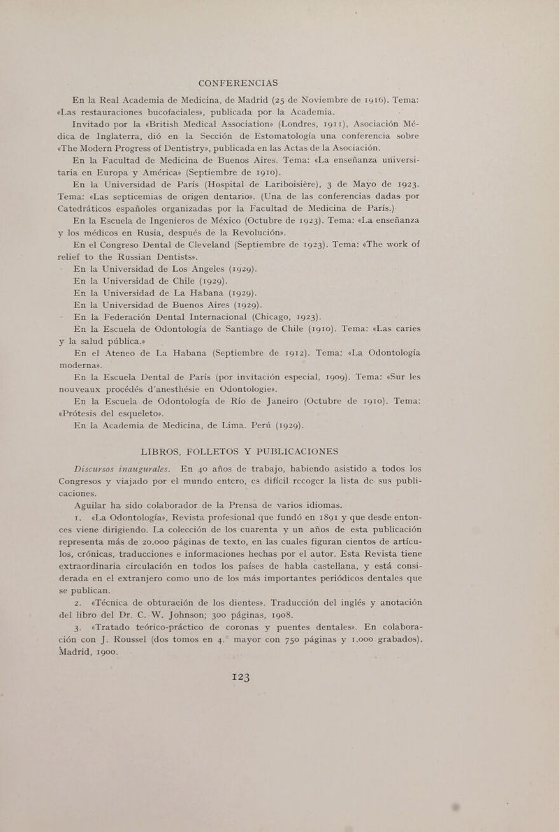 CONFERENCIAS En la Real Academia de Medicina, de Madrid (25 de Noviembre de 1916). Tema: «Las restauraciones bucofaciales», publicada por la Academia. Invitado por la «British Medical Association» (Londres, 1911), Asociación Mé¬ dica de Inglaterra, dió en la Sección de Estomatología una conferencia sobre «The Modern Progress of Dentistry», publicada en las Actas de la Asociación. En la Facultad de Medicina de Buenos Aires. Tema: «La enseñanza universi¬ taria en Europa y América» (Septiembre de 1910). En la Universidad de Paris (Hospital de Lariboisière), 3 de Mayo de 1923. Tema: «Las septicemias de origen dentario». (Una de las conferencias dadas por Catedráticos españoles organizadas por la Facultad de Medicina de París.) En la Escuela de Ingenieros de México (Octubre de 1923). Tema: «La enseñanza y los médicos en Rusia, después de la Revolución». En el Congreso Dental de Cleveland (Septiembre de 1923). Tema: «The work of relief to the Russian Dentists». En la Universidad de Los Angeles (1929). En la Universidad de Chile (1929). En la Universidad de La Habana (1929). En la Universidad de Buenos Aires (1929). - En la Federación Dental Internacional (Chicago, 1923). En la Escuela de Odontología de Santiago de Chile (1910). Tema: «Las caries y la salud pública.» En el Ateneo de La Habana (Septiembre de 1912). Tema: «La Odontología moderna». En la Escuela Dental de París (por invitación especial, 1909). Tema; «Sur les nouveaux procédés d'anesthésie en Odontologie». En la Escuela de Odontología de Rio de Janeiro (Octubre de 1910). Tema: «Prótesis del esqueleto». En la Academia de Medicina, de Lima. Perú (1929). LIBROS, FOLLETOS Y PUBLICACIONES Discursos inaugurales. En 40 años de trabajo, habiendo asistido a todos los Congresos y viajado por el mundo entero, es difícil recoger la lista de sus publi¬ caciones. Aguilar ha sido colaborador de la Prensa de varios idiomas. 1. «La Odontología», Revista profesional que fundó en 1891 y que desde enton¬ ces viene dirigiendo. La colección de los cuarenta y un años de esta publicación representa más de 20.000 páginas de texto, en las cuales figuran cientos de artícu¬ los, crónicas, traducciones e informaciones hechas por el autor. Esta Revista tiene extraordinaria circulación en todos los países de habla castellana, y está consi¬ derada en el extranjero como uno de los más importantes periódicos dentales que se publican. 2. «Técnica de obturación de los dientes». Traducción del inglés y anotación del libro del Dr. C. W. Johnson; 300 páginas, 1908. 3. «Tratado teórico-práctico de coronas y puentes dentales». En colabora¬ ción con J. Roussel (dos tomos en 4.° mayor con 750 páginas y i.ooo grabados). Madrid, 1900. 123
