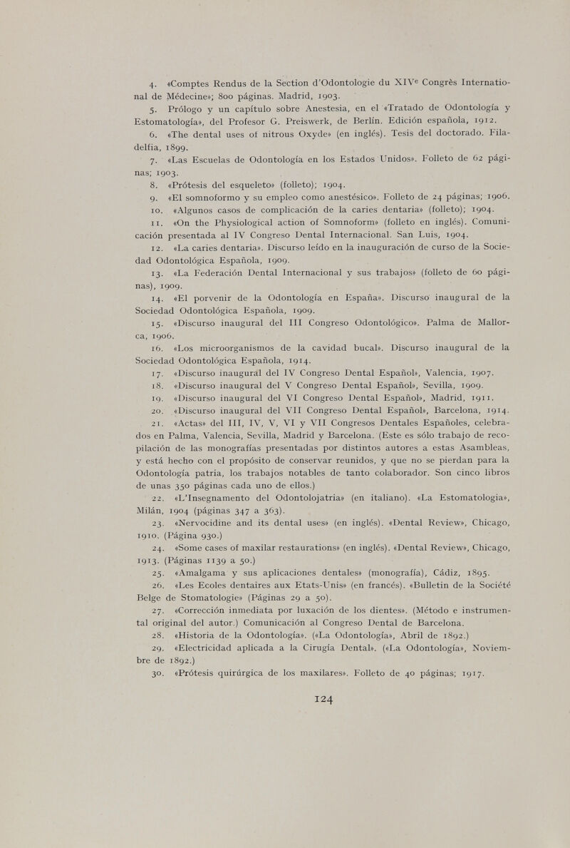 4- «Comptes Rendus de la Section d'Odontologie du XlVe Congrès Internatio¬ nal de Médecine»; 800 paginas. Madrid, 1903. 5. Pròlogo y un capítulo sobre Anestesia, en el «Tratado de Odontología y Estomatología», del Profesor G. Preiswerk, de Berlín. Edición española, 1912. 6. «The dental uses ot nitrous Oxyde» (en inglés). Tesis del doctorado. Fila¬ delfia, 1899. 7. «Las Escuelas de Odontología en los Estados Unidos». Folleto de 62 pági¬ nas; 1903. 8. «Prótesis del esqueleto» (folleto); 1904. 9. «El somnoformo y su empleo como anestésico». Folleto de 24 páginas; 1906. 10. «Algunos casos de complicación de la caries dentaria» (folleto); 1904. 11. «On the Physiological action of Somnoform» (folleto en inglés). Comuni¬ cación presentada al IV Congreso Dental Internacional. San Luis, 1904. 12. «La caries dentaria». Discurso leído en la inauguración de curso de la Socie¬ dad Odontológica Española, 1909. 13. «La Federación Dental Internacional y sus trabajos» (folleto de 60 pági¬ nas), 1909. 14. «El porvenir de la Odontología en España». Discurso inaugural de la Sociedad Odontológica Española, 1909. 15. «Discurso inaugural del III Congreso Odontológico». Palma de Mallor¬ ca, 1906. 16. «Los microorganismos de la cavidad bucal». Discurso inaugural de la Sociedad Odontológica Española, 1914. 17. «Discurso inaugural del IV Congreso Dental Español», Valencia, 1907. 18. «Discurso inaugural del V Congreso Dental Español», Sevilla, 1909. 19. «Discurso inaugural del VI Congreso Dental Español», Madrid, 1911. 20. «Discurso inaugural del VII Congreso Dental Español», Barcelona, 1914. 21. «Actas» del III, IV, V, VI y VII Congresos Dentales Españoles, celebra¬ dos en Palma, Valencia, Sevilla, Madrid y Barcelona. (Este es sólo trabajo de reco¬ pilación de las monografías presentadas por distintos autores a estas Asambleas, y está hecho con el propósito de conservar reunidos, y que no se pierdan para la Odontología patria, los trabajos notables de tanto colaborador. Son cinco libros de unas 350 páginas cada uno de ellos.) 22. «LTnsegnamento del Odontolojatria» (en italiano). «La Estomatología», Milán, 1904 (páginas 347 a 363). 23. «Nervocidine and its dental uses» (en inglés). «Dental Review», Chicago, 1910. (Página 930.) 24. «Some cases of maxilar restaurations» (en inglés). «Dental Review», Chicago, 1913. (Páginas 1139 a 50.) 25. «Amalgama y sus aplicaciones dentales» (monografía), Cádiz, 1895. 26. «Les Ecoles dentaires aux Etats-Unis» (en francés). «Bulletin de la Société Belge de Stomatologie» (Páginas 29 a 50). 27. «Corrección inmediata por luxación de los dientes». (Método e instrumen¬ tal original del autor.) Comunicación al Congreso Dental de Barcelona. 28. «Historia de la Odontología». («La Odontología», Abril de 1892.) 29. «Electricidad aplicada a la Cirugía Dental». («La Odontología», Noviem¬ bre de 1892.) 30. «Prótesis quirúrgica de los maxilares». Folleto de 40 páginas; 1917. 124