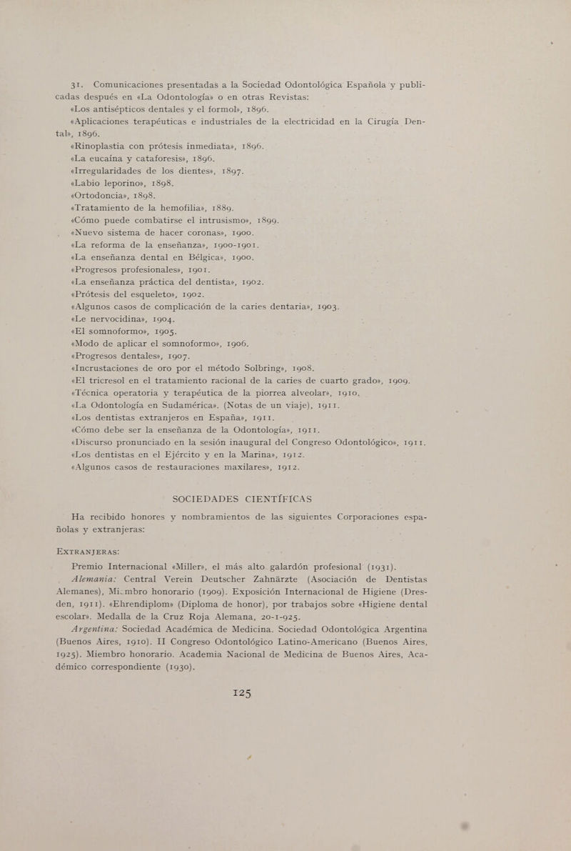 31. Comunicaciones presentadas a la Sociedad Odontológica Española y publi¬ cadas después en «La Odontología» o en otras Revistas: «Los antisépticos dentales y el formol», 1896, «Aplicaciones terapéuticas e industriales de la electricidad en la Cirugía Den¬ tal», 1896. «Rinoplastia con prótesis inmediata», 1896. «La eucaína y cataforesis», 1896. «Irregularidades de los dientes», 1897. «Labio leporino», 1898. «Ortodoncia», 1898. «Tratamiento de la hemofilia», 1889. «Cómo puede combatirse el intrusismo», 1899. «Nuevo sistema de hacer coronas», 1900. «La reforma de la enseñanza», 1900-1901. «La enseñanza dental en Bélgica», 1900. «Progresos profesionales», 1901. «La enseñanza práctica del dentista», 1902. «Prótesis del esqueleto», 1902. «Algunos casos de complicación de la caries dentaria», 1903. «Le nervocidina», 1904. «El somnoformo», 1905. «Modo de aplicar el somnoformo», 1906. «Progresos dentales», 1907. «Incrustaciones de oro por el método Solbring», 1908. «El tricresol en el tratamiento racional de la caries de cuarto grado», 1909. «Técnica operatoria y terapéutica de la piorrea alveolar», 1910. «La Odontología en Sudamérica». (Notas de un viaje), 1911. «Los dentistas extranjeros en España», 1911. «Cómo debe ser la enseñanza de la Odontología», 1911. «Discurso pronunciado en la sesión inaugural del Congreso Odontológico», 1911. «Los dentistas en el Ejército y en la Marina», 1912. «Algunos casos de restauraciones maxilares», 1912. SOCIEDADES CIENTÍFICAS Ha recibido honores y nombramientos de las siguientes Corporaciones espa¬ ñolas y extranjeras: Extranjeras: Premio Internacional «Miller», el más alto galardón profesional (1931). Alemania: Central Verein Deutscher Zahnärzte (Asociación de Dentistas Alemanes), Miembro honorario (1909). Exposición Internacional de Higiene (Dres¬ den, 1911). «Ehrendiplom» (Diploma de honor), por trabajos sobre «Higiene dental escolar». Medalla de la Cruz Roja Alemana, 20-1-925. Argentina: Sociedad Académica de Medicina. Sociedad Odontológica Argentina (Buenos Aires, 1910). II Congreso Odontológico Latino-Americano (Buenos Aires, 1925). Miembro honorario. Academia Nacional de Medicina de Buenos Aires, Aca¬ démico correspondiente (1930). 125
