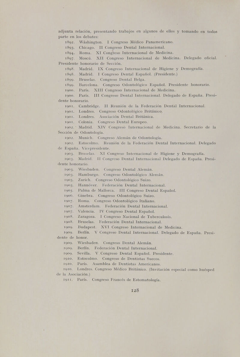 adjunta relación, presentando trabajos en algunos de ellos y tomando en todos parte en los debates: 1892. Wàshington. I Congreso Médico Panamericano. 1893. Chicago. II Congreso Dental Internacional. 1894. Roma. XI Congreso Internacional de Medicina. 1897. Moscú. XII Congreso Internacional de Medicina. Delegado oficial. Presidente honorario de Sección. 1898. Madrid. IX Congreso Internacional de Higiene y Demografía. 1898. Madrid. I Congreso Dental Español. (Presidente.) 1899. Bruselas. Congreso Dental Belga. 1899, Barcelona. Congreso Odontológico Español. Presidente honorario. 1900. París. XIII Congreso Internacional de Medicina. 1900. París. III Congreso Dental Internacional. Delegado de E.spaña, Presi¬ dente honorario. 1901. Cambridge. II Reunión de la Federación Dental Internacional. 1901. Londres. Congreso Odontológico Británico. 1901. Londres. Asociación Dental Británica. 1901. Colonia. Congreso Dental Europeo. 1902. ■ Madrid. XIV Congreso Internacional de Medicina. Secretario de la Sección de Odontología. 1902. Munich, Congreso Alemán de Odontología. 1902. Estocolmo. Reunión de la Federación Dental Internacional. Delegado de España. Vicepresidente. 1903. Bruselas. XI Congreso Internacional de Higiene y Demografía. 1903. Madrid. II Congreso Dental Internacional Delegado de E.spaña. Presi¬ dente honorario. 1903. Wiesbaden. Congreso Dental Alemán. 1903. Hamburgo. Congreso Odontológico Alemán. 1905. Zurich. Congreso Odontológico Suizo. 1905. Hannóver. Federación Dental Internacional. 1905. Palma de Mallorca. III Congreso Dental Español. 1906. Ginebra. Congreso Odontológico Suizo. 1907. Roma. Congreso Odontológico Italiano. 1907. Amsterdam. Federación Dental Internacional. 1907. Valencia. IV Congreso Dental Español. 1908. Zaragoza. I Congreso Nacional de Tuberculosis. 1908. Bruselas. Federación Dental Internacional. 1909. Budapest. XVI Congreso Internacional de Medicina. 1909. Berlín. V Congreso Dental Internacional. Delegado de España. Presi¬ dente de honor. igog. Wiesbaden. Congreso Dental Alemán, igog. Berlín. Federación Dental Internacional, igog. Sevilla. V Congreso Dental Español. Presidente, igio. Estocolmo. Congreso de Dentistas Suecos, igio. París. Asamblea de Dentistas Americanos. igio. Londres. Congreso Médico Británico. (Invitación especial como huésped de la Asociación.) igii. París. Congreso Francés de Estomatología. 128