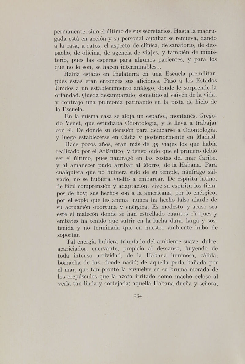 permanente, sino el último de sus secretarios. Hasta la madru¬ gada está en acción y su personal auxiliar se renueva, dando a la casa, a ratos, el aspecto de clínica, de sanatorio, de des¬ pacho, de oficina, de agencia de viajes, y también de minis¬ terio, pues las esperas para algunos pacientes, y para los que no lo son, se hacen interminables... Había estado en Inglaterra en una Escuela premilitar, pues estas eran entonces sus aficiones. Pasó a los Estados Unidos a un establecimiento análogo, donde le sorprende la orfandad. Queda desamparado, sometido al vaivén de la vida, y contrajo una pulmonía patinando en la pista de hielo de la Escuela. En la misma casa se aloja un español, montañés, Grego¬ rio Venet, que estudiaba Odontología, y le lleva a trabajar con él. De donde su decisión para dedicarse a Odontología, y luego establecerse en Cádiz y posteriormente en Madrid. Hace pocos años, eran más de 35 viajes los que había realizado por el Atlántico, y tengo oído que el primero debió ser el último, pues naufragó en las costas del mar Caribe, y al amanecer pudo arribar al Morro, de la Habana. Para cualquiera que no hubiera sido de su temple, náufrago sal¬ vado, no se hubiera vuelto a embarcar. De espíritu latino, de fácil comprensión y adaptación, vive su espíritu los tiem¬ pos de hoy; sus hechos son a la americana, por lo enérgico, por el soplo que les anima; nunca ha hecho falso alarde de su actuación oportuna y enérgica. Es modesto, y acaso sea este el malecón donde se han estrellado cuantos choques y embates ha tenido que sufrir en la lucha dura, larga y sos¬ tenida y no terminada que en nuestro ambiente hubo de soportar. Tal energía hubiera triunfado del ambiente suave, dulce, acariciador, enervante, propicio al descanso, huyendo de toda intensa actividad, de la Habana luminosa, cálida, borracha de luz, donde nació; de aquella perla bañada por el mar, que tan pronto la envuelve en su bruma morada de los crepúsculos que la azota irritado como macho celoso al verla tan linda y cortejada; aquella Habana dueña y señora, 134