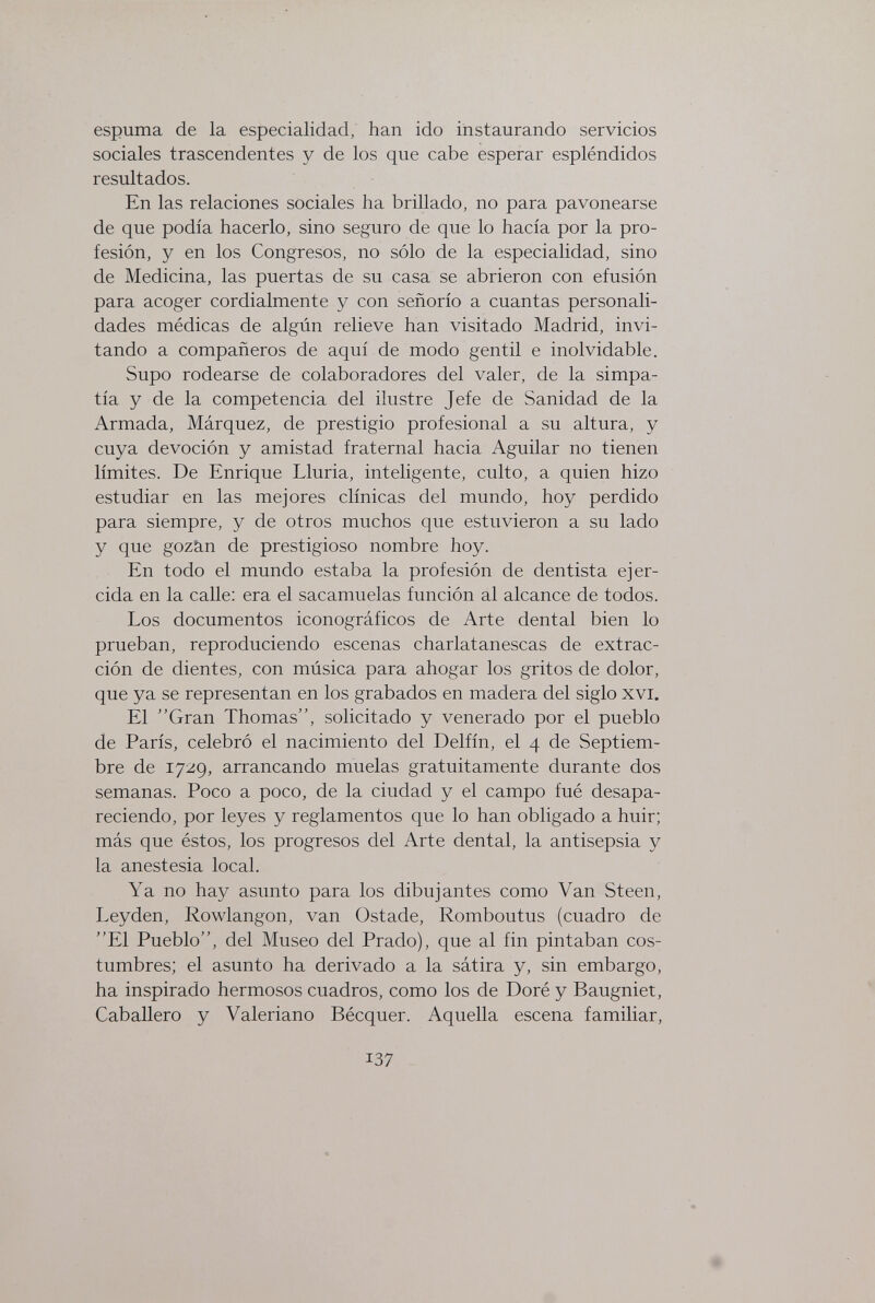 espuma de la especialidad, han ido instaurando servicios sociales trascendentes y de los que cabe esperar espléndidos resultados. En las relaciones sociales ha brillado, no para pavonearse de que podía hacerlo, sino seguro de que lo hacía por la pro¬ fesión, y en los Congresos, no sólo de la especialidad, sino de Medicina, las puertas de su casa se abrieron con efusión para acoger cordialmente y con señorío a cuantas personali¬ dades médicas de algún relieve han visitado Madrid, invi¬ tando a compañeros de aquí de modo gentil e inolvidable. Supo rodearse de colaboradores del valer, de la simpa¬ tía y de la competencia del ilustre Jefe de Sanidad de la Armada, Márquez, de prestigio profesional a su altura, y cuya devoción y amistad fraternal hacia Aguilar no tienen límites. De Enrique Lluria, inteligente, culto, a quien hizo estudiar en las mejores clínicas del mundo, hoy perdido para siempre, y de otros muchos que estuvieron a su lado y que gozän de prestigioso nombre hoy. En todo el mundo estaba la profesión de dentista ejer¬ cida en la calle: era el sacamuelas función al alcance de todos. Los documentos iconográficos de Arte dental bien lo prueban, reproduciendo escenas charlatanescas de extrac¬ ción de dientes, con música para ahogar los gritos de dolor, que ya se representan en los grabados en madera del siglo xvi. El Gran Thomas, solicitado y venerado por el pueblo de París, celebró el nacimiento del Delfín, el 4 de Septiem¬ bre de 1729, arrancando muelas gratuitamente durante dos semanas. Poco a poco, de la ciudad y el campo fué desapa¬ reciendo, por leyes y reglamentos que lo han obligado a huir; más que éstos, los progresos del Arte dental, la antisepsia y la anestesia local. Ya no hay asunto para los dibujantes como Van Steen, Leyden, Rowlangon, van Ostade, Romboutus (cuadro de El Pueblo, del Museo del Prado), que al fin pintaban cos¬ tumbres; el asunto ha derivado a la sátira y, sin embargo, ha inspirado hermosos cuadros, como los de Doré y Baugniet, Caballero y Valeriano Bécquer. Aquella escena familiar, 137