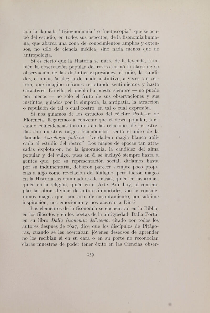 con la llamada fisiognomonía о metoscopia, que se ocu¬ pó del estudio, en todos sus aspectos, de la fisonomía huma¬ na, que abarca una zona de conocimientos amplios y exten¬ sos, no sólo de ciencia médica, sino nada menos que de antropología. Si es cierto que la Historia se nutre de la leyenda, tam¬ bién la observación popular del rostro formó la clave de su observación de las distintas expresiones: el odio, la candi¬ dez, el amor, la alegría de modo instintivo, a veces tan cer¬ tero, que imaginó refranes retratando sentimientos y hasta caracteres. En ello, el pueblo ha puesto siempre — no puede por menos — no sólo el fruto de sus observaciones y sus instintos, guiados por la simpatía, la antipatía, la atracción o repulsión de tal o cual rostro, en tal o cual expresión. Si nos guiamos de los estudios del célebre Profesor de Florencia, llegaremos a convenir que el deseo popular, bus¬ cando coincidencias fortuitas en las relaciones de las estre¬ llas con nuestros rasgos fisionómicos, sentó el mito de la llamada Astrologia judicial, verdadera magia blanca apli¬ cada al estudio del rostro. Los magos de épocas tan atra¬ sadas explotaron, no la ignorancia, la candidez del alma popular y del vulgo, pues en él se incluyó siempre hasta a gentes que, por su representación social, diríamos hasta por su indumentaria, debieron parecer siempre poco propi¬ cias a algo como revelación del Maligno; pero fueron magos en la Historia los dominadores de masas, quién en las armas, quién en la religión, quién en el Arte. Aun hoy, al contem¬ plar las obras divinas de autores inmortales, ¿no los conside¬ ramos magos que, por arte de encantamiento, por sublime inspiración, nos emocionan y nos acercan a Dios? Los elementos de la fisonomía se encuentran en la Biblia, en los filósofos y en los poetas de la antigüedad. Dalla Porta, en su libro Dalla fisonomia del'uomo, citado por todos los autores después de 1627, dice que los discípulos de Pitágo- ras, cuando se les acercaban jóvenes deseosos de aprender no los recibían si en su cara o en su porte no reconocían claras muestras de poder tener éxito en las Ciencias, obser- 139