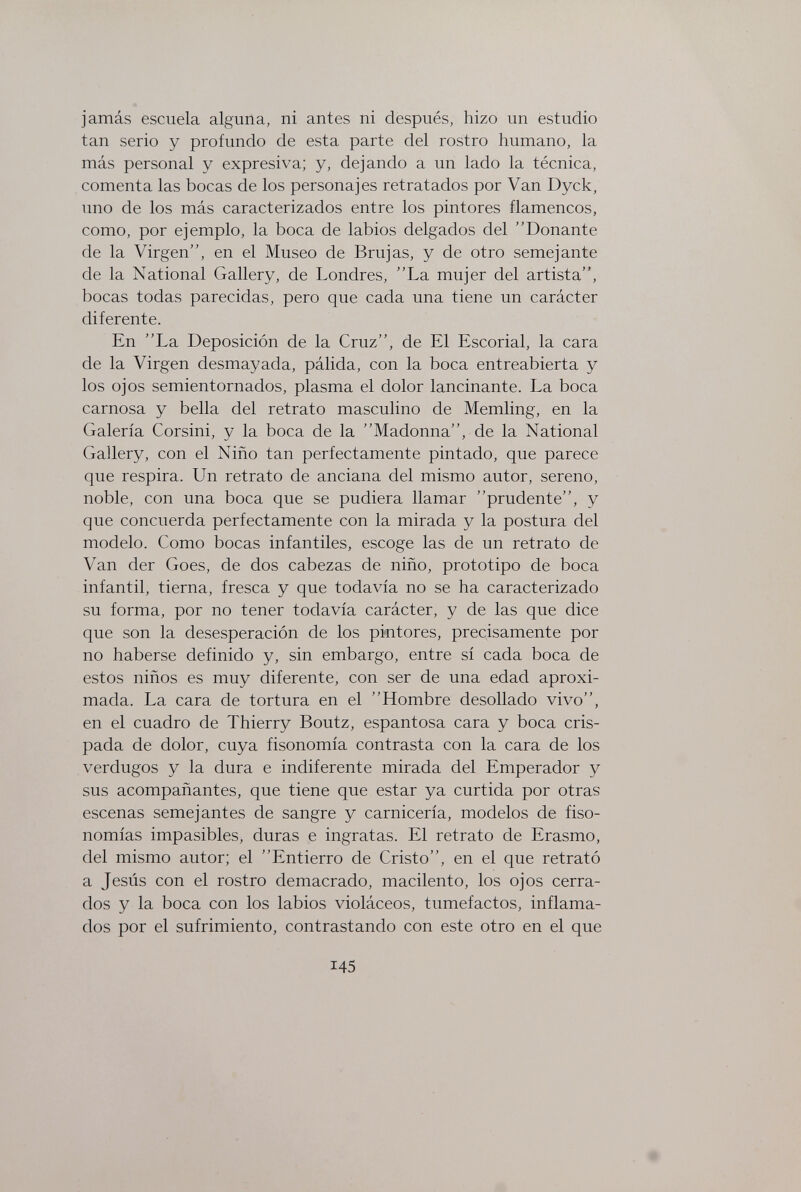 jamás escuela alguna, ni antes ni después, hizo un estudio tan serio y profundo de esta parte del rostro humano, la más personal y expresiva; y, dejando a un lado la técnica, comenta las bocas de los personajes retratados por Van Dyck, uno de los más caracterizados entre los pintores flamencos, como, por ejemplo, la boca de labios delgados del Donante de la Virgen, en el Museo de Brujas, y de otro semejante de la National Gallery, de Londres, La mujer del artista, bocas todas parecidas, pero que cada una tiene un carácter diferente. En La Deposición de la Cruz, de El Escorial, la cara de la Virgen desmayada, pálida, con la boca entreabierta y los ojos semientornados, plasma el dolor lancinante. La boca carnosa y bella del retrato masculino de Memling, en la Galería Corsini, y la boca de la Madonna, de la National Gallery, con el Niño tan perfectamente pintado, que parece que respira. Un retrato de anciana del mismo autor, sereno, noble, con una boca que se pudiera llamar prudente, y que concuerda perfectamente con la mirada y la postura del modelo. Como bocas infantiles, escoge las de un retrato de Van der Goes, de dos cabezas de niño, prototipo de boca infantil, tierna, fresca y que todavía no se ha caracterizado su forma, por no tener todavía carácter, y de las que dice que son la desesperación de los pintores, precisamente por no haberse definido y, sin embargo, entre sí cada boca de estos niños es muy diferente, con ser de una edad aproxi¬ mada. La cara de tortura en el Hombre desollado vivo, en el cuadro de Thierry Boutz, espantosa cara y boca cris¬ pada de dolor, cuya fisonomía contrasta con la cara de los verdugos y la dura e indiferente mirada del Emperador y sus acompañantes, que tiene que estar ya curtida por otras escenas semejantes de sangre y carnicería, modelos de fiso¬ nomías impasibles, duras e ingratas. El retrato de Erasmo, del mismo autor; el Entierro de Cristo, en el que retrató a Jesús con el rostro demacrado, macilento, los ojos cerra¬ dos y la boca con los labios violáceos, tumefactos, inflama¬ dos por el sufrimiento, contrastando con este otro en el que 145