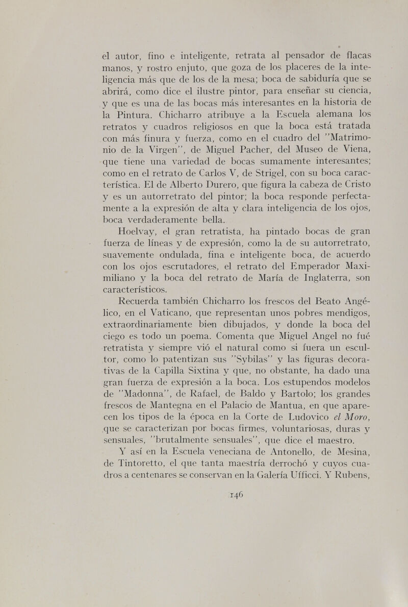 el autor, fino e inteligente, retrata al pensador de flacas manos, y rostro enjuto, que goza de los placeres de la inte¬ ligencia más que de los de la mesa; boca de sabiduría que se abrirá, como dice el ilustre pintor, para enseñar su ciencia, y que es una de las bocas más interesantes en la historia de la Pintura. Chicharro atribuye a la Escuela alemana los retratos y cuadros religiosos en que la boca está tratada con más finura y fuerza, como en el cuadro del Matrimo¬ nio de la Virgen, de Miguel Pacher, del Museo de Viena, que tiene una variedad de bocas sumamente interesantes; como en el retrato de Carlos V, de Strigel, con su boca carac¬ terística. El de Alberto Durerò, que figura la cabeza de Cristo y es un autorretrato del pintor; la boca responde perfecta¬ mente a la expresión de alta y clara inteligencia de los ojos, boca verdaderamente bella. Hoelvay, el gran retratista, ha pintado bocas de gran fuerza de líneas y de expresión, como la de su autorretrato, suavemente ondulada, fina e inteligente boca, de acuerdo con los ojos escrutadores, el retrato del Emperador Maxi¬ miliano y la boca del retrato de María de Inglaterra, son característicos. Recuerda también Chicharro los frescos del Beato Angé¬ lico, en el Vaticano, que representan unos pobres mendigos, extraordinariamente bien dibujados, y donde la boca del ciego es todo un poema. Comenta que Miguel Angel no fué retratista y siempre vió el natural como si fuera un escul¬ tor, como lo patentizan sus Sybilas y las figuras decora¬ tivas de la Capilla Sixtina y que, no obstante, ha dado una gran fuerza de expresión a la boca. Los estupendos modelos de Madonna, de Rafael, de Baldo y Bartolo; los grandes frescos de Mantegna en el Palacio de Mantua, en que apare¬ cen los tipos de la época en la Corte de Ludovico el Moro, ,que se caracterizan por bocas firmes, voluntariosas, duras y sensuales, brutalmente sensuales, que dice el maestro. Y así en la Escuela veneciana de Antonello, de Mesina, de Tintoretto, el que tanta maestría derrochó y cuyos cua¬ dros a centenares se conservan en la Galería Ufficci. Y Rubens, 146