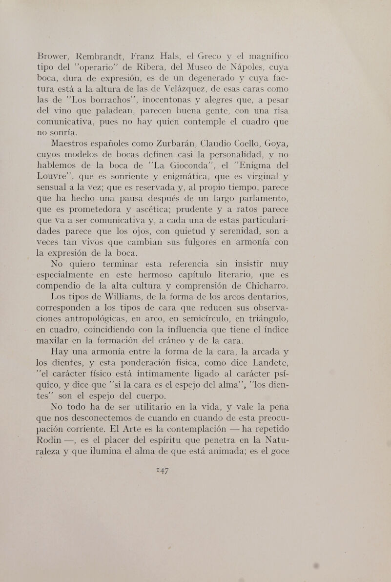Brower, Rembrandt, Franz Hals, el Greco y el magnífico tipo del operario de Ribera, del Museo de Ñapóles, cuya boca, dura de expresión, es de un degenerado y cuya fac¬ tura está a la altura de las de Velázquez, de esas caras como las de Los borrachos, inocentonas y alegres que, a pesar del vino que paladean, parecen buena gente, con una risa comunicativa, pues no hay quien contemple el cuadro que no sonría. Maestros españoles como Zurbarán, Claudio Coello, Goya, cuyos modelos de bocas definen casi la personalidad, y no hablemos de la boca de La Gioconda, el Enigma del Louvre, que es sonriente y enigmática, que es virginal y sensual a la vez; que es reservada y, al propio tiempo, parece que ha hecho una pausa después de un largo parlamento, que es prometedora y ascética; prudente y a ratos parece que va a ser comunicativa y, a cada una de estas particulari¬ dades parece que los ojos, con quietud y serenidad, son a veces tan vivos que cambian sus fulgores en armonía con la expresión de la boca. No quiero terminar esta referencia sin insistir muy especialmente en este hermoso capítulo literario, que es compendio de la alta cultura y comprensión de Chicharro. Los tipos de Williams, de la forma de los arcos dentarios, corresponden a los tipos de cara que reducen sus observa¬ ciones antropológicas, en arco, en semicírculo, en triángulo, en cuadro, coincidiendo con la influencia que tiene el índice maxilar en la formación del cráneo y de la cara. Hay una armonía entre la forma de la cara, la arcada y los dientes, y esta ponderación física, como dice Landete, el carácter físico está íntimamente ligado al carácter psí¬ quico, y dice que si la cara es el espejo del alma, los dien¬ tes son el espejo del cuerpo. No todo ha de ser utilitario en la vida, y vale la pena que nos desconectemos de cuando en cuando de esta preocu¬ pación corriente. El Arte es la contemplación — ha repetido Rodin —, es el placer del espíritu que penetra en la Natu¬ raleza y que ilumina el alma de que está animada; es el goce 147