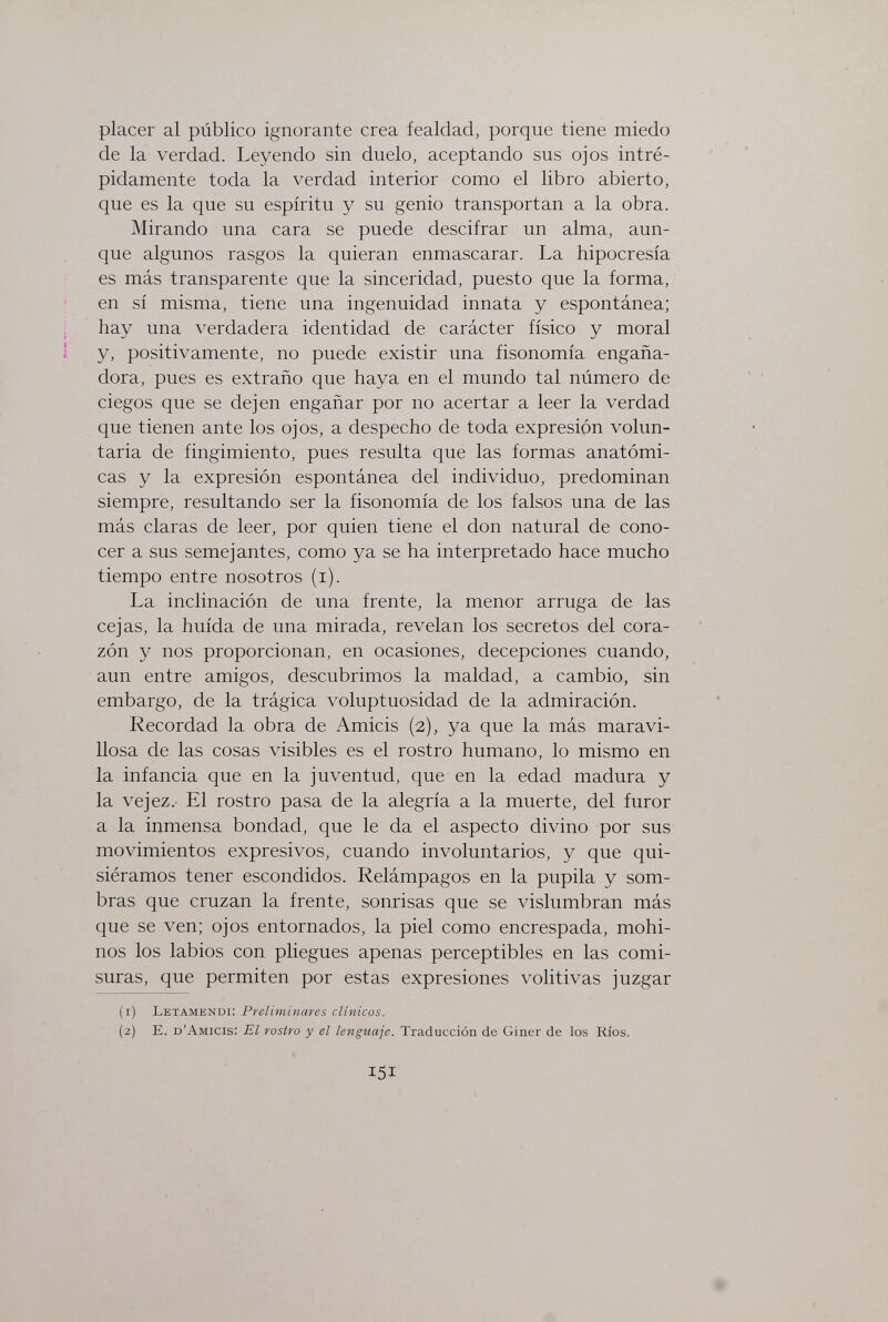 placer al público ignorante crea fealdad, porque tiene miedo de la verdad. Leyendo sin duelo, aceptando sus ojos intré¬ pidamente toda la verdad interior como el libro abierto, que es la que su espíritu y su genio transportan a la obra. Mirando una cara se puede descifrar un alma, aun¬ que algunos rasgos la quieran enmascarar. La hipocresía es más transparente que la sinceridad, puesto que la forma, en sí misma, tiene una ingenuidad innata y espontánea; hay una verdadera identidad de carácter físico y moral y, positivamente, no puede existir una fisonomía engaña¬ dora, pues es extraño que haya en el mundo tal número de ciegos que se dejen engañar por no acertar a leer la verdad que tienen ante los ojos, a despecho de toda expresión volun¬ taria de fingimiento, pues resulta que las formas anatómi¬ cas y la expresión espontánea del individuo, predominan siempre, resultando ser la fisonomía de los falsos una de las más claras de leer, por quien tiene el don natural de cono¬ cer a sus semejantes, como ya se ha interpretado hace mucho tiempo entre nosotros (i). La inclinación de una frente, la menor arruga de las cejas, la huida de una mirada, revelan los secretos del cora¬ zón y nos proporcionan, en ocasiones, decepciones cuando, aun entre amigos, descubrimos la maldad, a cambio, sin embargo, de la trágica voluptuosidad de la admiración. Recordad la obra de Amicis (2), ya que la más maravi¬ llosa de las cosas visibles es el rostro humano, lo mismo en la infancia que en la juventud, que en la edad madura y la vejez.- El rostro pasa de la alegría a la muerte, del furor a la inmensa bondad, que le da el aspecto divino por sus movimientos expresivos, cuando involuntarios, y que qui¬ siéramos tener escondidos. Relámpagos en la pupila y som¬ bras que cruzan la frente, sonrisas que se vislumbran más que se ven; ojos entornados, la piel como encrespada, mohí¬ nos los labios con pliegues apenas perceptibles en las comi¬ suras, que permiten por estas expresiones volitivas juzgar (1) Letamendi: Preliminaves clínicos. (2) E. d'Amicis; El rostro y el lenguaje. Traducción de Giner de los Ríos. 151