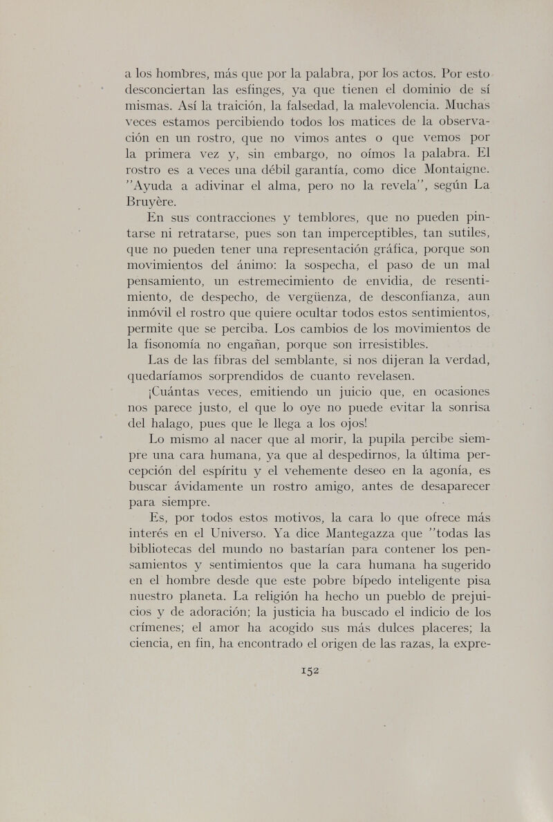 a los hombres, más que por la palabra, por los actos. Por esto desconciertan las esfinges, ya que tienen el dominio de sí mismas. Así la traición, la falsedad, la malevolencia. Muchas veces estamos percibiendo todos los matices de la observa¬ ción en un rostro, que no vimos antes o que vemos por la primera vez y, sin embargo, no oímos la palabra. El rostro es a veces una débil garantía, como dice Montaigne. Ayuda a adivinar el alma, pero no la revela, según La Bruyère. En sus contracciones y temblores, que no pueden pin¬ tarse ni retratarse, pues son tan imperceptibles, tan sutiles, que no pueden tener una representación gráfica, porque son movimientos del ánimo: la sospecha, el paso de un mal pensamiento, un estremecimiento de envidia, de resenti¬ miento, de despecho, de vergüenza, de desconfianza, aun inmóvil el rostro que quiere ocultar todos estos sentimientos, permite que se perciba. Los cambios de los movimientos de la fisonomía no engañan, porque son irresistibles. Las de las fibras del semblante, si nos dijeran la verdad, quedaríamos sorprendidos de cuanto revelasen. ¡Cuántas veces, emitiendo un juicio que, en ocasiones nos parece justo, el que lo oye no puede evitar la sonrisa del halago, pues que le llega a los ojos! Lo mismo al nacer que al morir, la pupila percibe siem¬ pre una cara humana, ya que al despedirnos, la última per¬ cepción del espíritu y el vehemente deseo en la agonía, es buscar ávidamente un rostro amigo, antes de desaparecer para siempre. Es, por todos estos motivos, la cara lo que ofrece más interés en el Universo. Ya dice Mantegazza que todas las bibliotecas del mundo no bastarían para contener los pen¬ samientos y sentimientos que la cara humana ha sugerido en el hombre desde que este pobre bípedo inteligente pisa nuestro planeta. La religión ha hecho un pueblo de prejui¬ cios y de adoración; la justicia ha buscado el indicio de los crímenes; el amor ha acogido sus más dulces placeres; la ciencia, en fin, ha encontrado el origen de las razas, la expre- 152