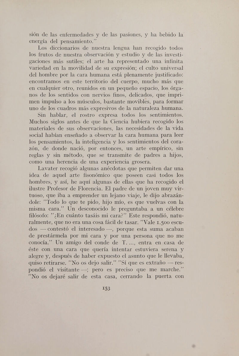 sión de las enfermedades y de las pasiones, y ha bebido la energía del pensamiento. Los diccionarios de nuestra lengua han recogido todos los frutos de nuestra observación y estudio y de las investi¬ gaciones más sutiles; el arte ha representado una infinita variedad en la movilidad de su expresión; el culto universal del hombre por la cara humana está plenamente justificado: encontramos en este territorio del cuerpo, mucho más que en cualquier otro, reunidos en un pequeño espacio, los órga¬ nos de los sentidos con nervios finos, delicados, que impri¬ men impulso a los músculos, bastante movibles, para formar uno de los cuadros más expresivos de la naturaleza humana. Sin hablar, el rostro expresa todos los sentimientos. Muchos siglos antes de que la Ciencia hubiera recogido los materiales de sus observaciones, las necesidades de la vida social habían enseñado a observar la cara humana para leer los pensamientos, la inteligencia y los sentimientos del cora¬ zón, de donde nació, por entonces, un arte empírico, sin reglas y sin método, que se transmite de padres a hijos, como una herencia de una experiencia grosera. Lavater recogió algunas anécdotas que permiten dar una idea de aquel arte fisonómico que poseen casi todos los hombres, y así, he aquí algunas de ellas que ha recogido el ilustre Profesor de Florencia. El padre de un joven muy vir¬ tuoso, que iba a emprender un lejano viaje, le dijo abrazán¬ dole: Todo lo que te pido, hijo mío, es que vuelvas con la misma cara. Un desconocido le preguntaba a un célebre filósofo: ¿En cuánto tasáis mi cara? Este respondió, natu¬ ralmente, que no era una cosa fácil de tasar. Vale 1.500 escu¬ dos — contestó el interesado —-, porque esta suma acaban de prestármela por mi cara y por una persona que no me conocía. Un amigo del conde de T. ..., entra en casa de éste con una cara que quería intentar estuviera serena y alegre y, después de haber expuesto el asunto que le llevaba, quiso retirarse. No os dejo salir. Sí que es extraño —res¬ pondió el visitante —pero es preciso que me marche. No os dejaré salir de esta casa, cerrando la puerta con 153