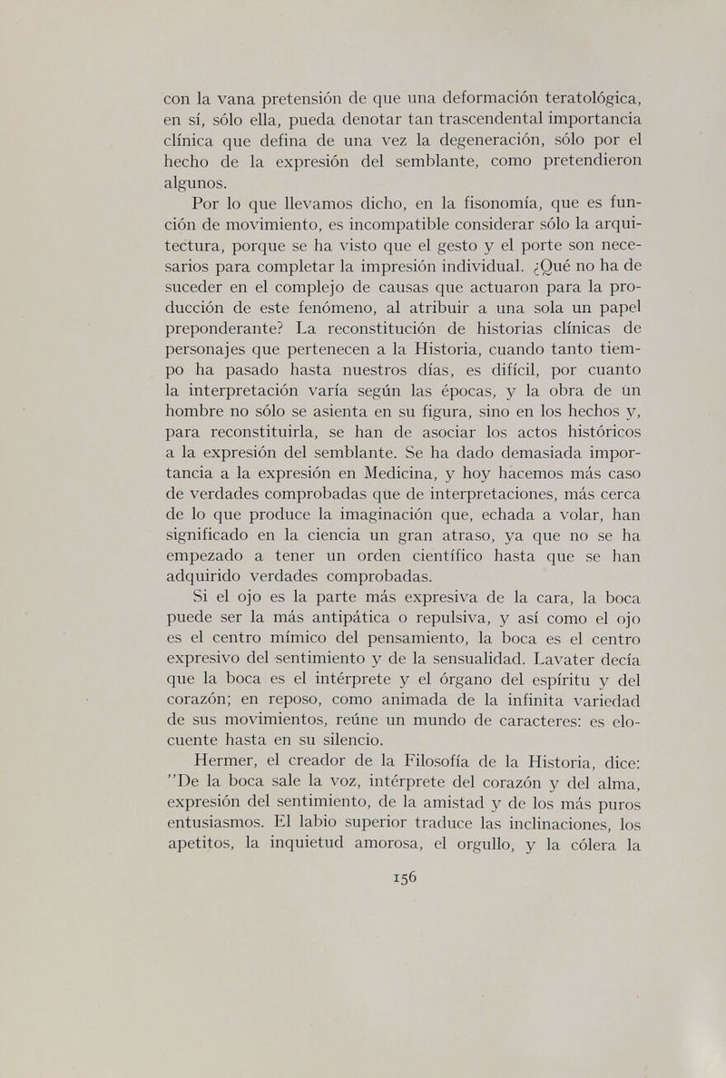 con la vana pretensión de que una deformación teratològica, en sí, sólo ella, pueda denotar tan trascendental importancia clínica que defina de una vez la degeneración, sólo por el hecho de la expresión del semblante, como pretendieron algunos. Por lo que llevamos dicho, en la fisonomía, que es fun¬ ción de movimiento, es incompatible considerar sólo la arqui¬ tectura, porque se ha visto que el gesto y el porte son nece¬ sarios para completar la impresión individual. ¿Qué no ha de suceder en el complejo de causas que actuaron para la pro¬ ducción de este fenómeno, al atribuir a una sola un papel preponderante? La reconstitución de historias clínicas de personajes que pertenecen a la Historia, cuando tanto tiem¬ po ha pasado hasta nuestros días, es difícil, por cuanto la interpretación varía según las épocas, y la obra de un hombre no sólo se asienta en su figura, sino en los hechos y, para reconstituirla, se han de asociar los actos históricos a la expresión del semblante. Se ha dado demasiada impor¬ tancia a la expresión en Medicina, y hoy hacemos más caso de verdades comprobadas que de interpretaciones, más cerca de lo que produce la imaginación que, echada a volar, han significado en la ciencia un gran atraso, ya que no se ha empezado a tener un orden científico hasta que se han adquirido verdades comprobadas. Si el ojo es la parte más expresiva de la cara, la boca puede ser la más antipática o repulsiva, y así como el ojo es el centro mímico del pensamiento, la boca es el centro expresivo del sentimiento y de la sensualidad. Lavater decía que la boca es el intérprete y el órgano del espíritu y del corazón; en reposo, como animada de la infinita variedad de sus movimientos, reúne un mundo de caracteres: es elo¬ cuente hasta en su silencio. Hermer, el creador de la Filosofía de la Historia, dice: De la boca sale la voz, intérprete del corazón y del alma, expresión del sentimiento, de la amistad y de los más puros entusiasmos. El labio superior traduce las inclinaciones, los apetitos, la inquietud amorosa, el orgullo, y la cólera la 156