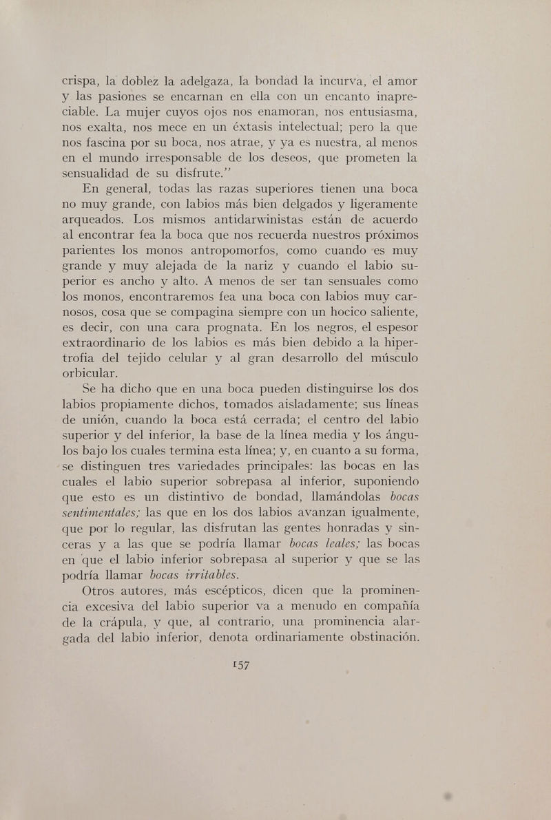 crispa, la doblez la adelgaza, la bondad la incurva, el amor y las pasiones se encarnan en ella con un encanto inapre¬ ciable. La mujer cuyos ojos nos enamoran, nos entusiasma, nos exalta, nos mece en un éxtasis intelectual; pero la que nos fascina por su boca, nos atrae, y ya es nuestra, al menos en el mundo irresponsable de los deseos, que prometen la sensualidad de su disfrute. En general, todas las razas superiores tienen una boca no muy grande, con labios más bien delgados y ligeramente arqueados. Los mismos antidarwinistas están de acuerdo al encontrar fea la boca que nos recuerda nuestros próximos parientes los monos antropomorfos, como cuando es muy grande y muy alejada de la nariz y cuando el labio su¬ perior es ancho y alto. A menos de ser tan sensuales como los monos, encontraremos fea una boca con labios muy car¬ nosos, cosa que se compagina siempre con un hocico saliente, es decir, con una cara prognata. En los negros, el espesor extraordinario de los labios es más bien debido a la hiper¬ trofia del tejido celular y al gran desarrollo del músculo orbicular. Se ha dicho que en una boca pueden distinguirse los dos labios propiamente dichos, tomados aisladamente; sus líneas de unión, cuando la boca está cerrada; el centro del labio superior y del inferior, la base de la línea media y los ángu¬ los bajo los cuales termina esta línea; y, en cuanto a su forma, se distinguen tres variedades principales: las bocas en las cuales el labio superior sobrepasa al inferior, suponiendo que esto es un distintivo de bondad, llamándolas bocas sentimentales; las que en los dos labios avanzan igualmente, que por lo regular, las disfrutan las gentes honradas y sin¬ ceras y a las que se podría llamar bocas leales; las bocas en que el labio inferior sobrepasa al superior y que se las podría llamar bocas irritables. Otros autores, más escépticos, dicen que la prominen¬ cia excesiva del labio superior va a menudo en compañía de la crápula, y que, al contrario, una prominencia alar¬ gada del labio inferior, denota ordinariamente obstinación. Г57