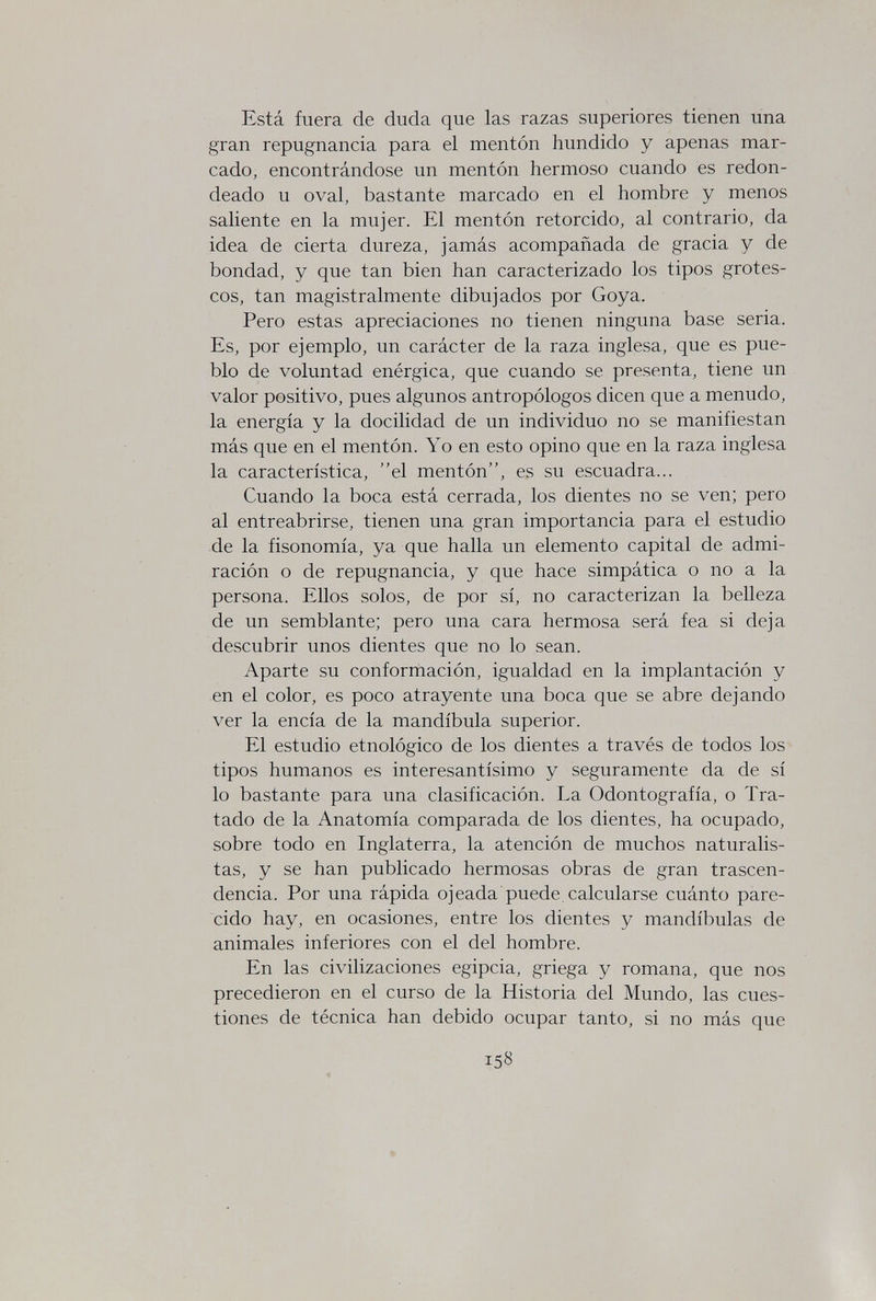 Está fuera de duda que las razas superiores tienen una gran repugnancia para el mentón hundido y apenas mar¬ cado, encontrándose un mentón hermoso cuando es redon¬ deado u oval, bastante marcado en el hombre y menos saliente en la mujer. El mentón retorcido, al contrario, da idea de cierta dureza, jamás acompañada de gracia y de bondad, y que tan bien han caracterizado los tipos grotes¬ cos, tan magistralmente dibujados por Goya. Pero estas apreciaciones no tienen ninguna base seria. Es, por ejemplo, un carácter de la raza inglesa, que es pue¬ blo de voluntad enérgica, que cuando se presenta, tiene un valor positivo, pues algunos antropólogos dicen que a menudo, la energía y la docilidad de un individuo no se manifiestan más que en el mentón. Yo en esto opino que en la raza inglesa la característica, el mentón, es su escuadra... Cuando la boca está cerrada, los dientes no se ven; pero al entreabrirse, tienen una gran importancia para el estudio de la fisonomía, ya que halla un elemento capital de admi¬ ración o de repugnancia, y que hace simpática o no a la persona. Ellos solos, de por sí, no caracterizan la belleza de un semblante; pero una cara hermosa será fea si deja descubrir unos dientes que no lo sean. Aparte su conformación, igualdad en la implantación y en el color, es poco atrayente una boca que se abre dejando ver la encía de la mandíbula superior. El estudio etnológico de los dientes a través de todos los tipos humanos es interesantísimo y seguramente da de sí lo bastante para una clasificación. La Odontografía, o Tra¬ tado de la Anatomía comparada de los dientes, ha ocupado, sobre todo en Inglaterra, la atención de muchos naturalis¬ tas, y se han publicado hermosas obras de gran trascen¬ dencia. Por una rápida ojeada puede,calcularse cuánto pare¬ cido hay, en ocasiones, entre los dientes y mandíbulas de animales inferiores con el del hombre. En las civihzaciones egipcia, griega y romana, que nos precedieron en el curso de la Historia del Mundo, las cues¬ tiones de técnica han debido ocupar tanto, si no más que 158