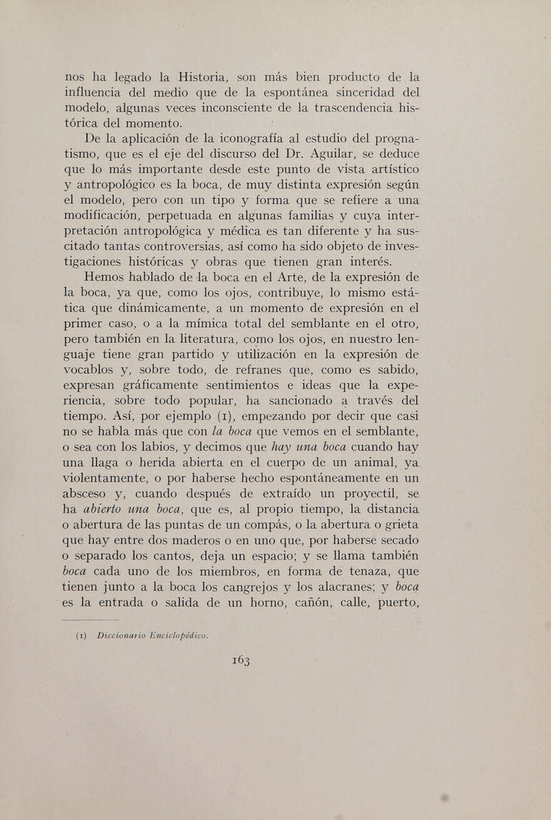 nos ha legado la Historia, son más bien producto de la influencia del medio que de la espontánea sinceridad del modelo, algunas veces inconsciente de la trascendencia his¬ tórica del momento. De la aplicación de la iconografía al estudio del progna¬ tismo, que es el eje del discurso del Dr. Aguilar, se deduce que lo más importante desde este punto de vista artístico y antropológico es la boca, de muy distinta expresión según el modelo, pero con un tipo y forma que se refiere a una modificación, perpetuada en algunas familias y cuya inter¬ pretación antropológica y médica es tan diferente y ha sus¬ citado tantas controversias, así como ha sido objeto de inves¬ tigaciones históricas y obras que tienen gran interés. Hemos hablado de la boca en el Arte, de la expresión de la boca, ya que, como los ojos, contribuye, lo mismo está¬ tica que dinámicamente, a un momento de expresión en el primer caso, o a la mímica total del semblante en el otro, pero también en la literatura, como los ojos, en nuestro len¬ guaje tiene gran partido y utilización en la expresión de vocablos y, sobre todo, de refranes que, como es sabido, expresan gráficamente sentimientos e ideas que la expe¬ riencia, sobre todo popular, ha sancionado a través del tiempo. Así, por ejemplo (i), empezando por decir que casi no se habla más que con la boca que vemos en el semblante, o sea con los labios, y decimos que hay una boca cuando hay una llaga o herida abierta en el cuerpo de un animal, ya violentamente, o por haberse hecho espontáneamente en un absceso y, cuando después de extraído un proyectil, se ha abierto una boca, que es, al propio tiempo, la distancia o abertura de las puntas de un compás, o la abertura o grieta que hay entre dos maderos o en uno que, por haberse secado o separado los cantos, deja un espacio; y se llama también boca cada uno de los miembros, en forma de tenaza, que tienen junto a la boca los cangrejos y los alacranes; y boca es la entrada o salida de un horno, cañón, calle, puerto. (i) Diccionario Enciclopédico. 163