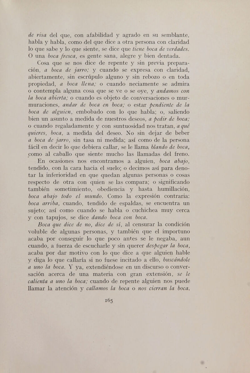 de risa del que, con afabilidad y agrado en su semblante, habla y habla, como del que dice a otra persona con claridad lo que sabe y lo que siente, se dice que tiene boca de verdades. О una boca fresca, es gente sana, alegre y bien dentada. Cosa que se nos dice de repente y sin previa prepara¬ ción, a boca de jarro; y cuando se expresa con claridad, abiertamente, sin escrúpulo alguno y sin rebozo o en toda propiedad, a boca llena; o cuando neciamente se admira o contempla alguna cosa que se ve o se oye, y andamos con la boca abierta; o cuando es objeto de conversaciones o mur¬ muraciones, andar de boca en boca; o estar pendiente de la boca de alguien, embobado con lo que habla; o, saliendo bien un asunto a medida de nuestros deseos, a pedir de boca; o cuando regaladamente y con suntuosidad nos tratan, a qué quieres, boca, a medida del deseo. No sin dejar de beber a boca de jarro, sin tasa ni medida; así como de la persona fácil en decir lo que debiera callar, se le llama blando de boca, como al caballo que siente mucho las llamadas del freno. En ocasiones nos encontramos a alguien, boca abajo, tendido, con la cara hacia el suelo; o decimos así para deno¬ tar la inferioridad en que quedan algunas personas o cosas respecto de otra con quien se las compara; o significando también sometimiento, obediencia y hasta humillación, boca abajo todo el mundo. Como la expresión contraria: boca arriba, cuando, tendido de espaldas, se encuentra un sujeto; así como cuando se habla o cuchichea muy cerca y con tapujos, se dice dando boca con boca. Boca que dice de no, dice de si, al censurar la condición voluble de algunas personas, y también que el importuno acaba por conseguir lo que poco antes se le negaba, aun cuando, a fuerza de escucharle y sin querer despegar la boca, acaba por dar motivo con lo que dice a que alguien hable y diga lo que callaría si no fuese incitado a ello, buscándole a uno la boca. Y ya, extendiéndose en un discurso o conver¬ sación acerca de una materia con gran extensión, se le calienta a uno la boca; cuando de repente alguien nos puede llamar la atención y callamos la boca o nos cierran la boca. 165