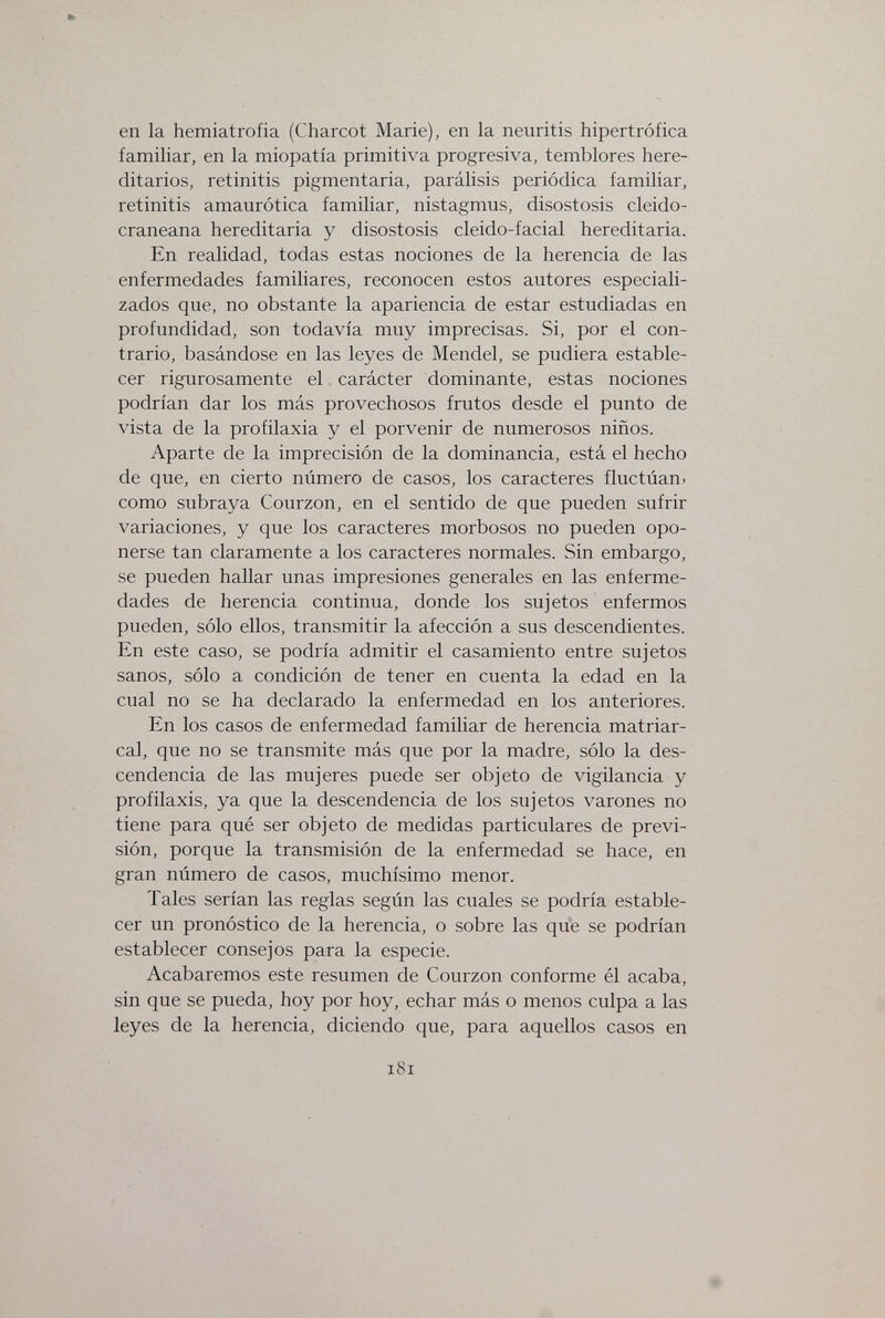 en la hemiatrofia (Charcot Marie), en la neuritis hipertrófica familiar, en la miopatia primitiva progresiva, temblores here¬ ditarios, retinitis pigmentaria, parálisis periódica familiar, retinitis amaurótica familiar, nistagmus, disostosis cleido- craneana hereditaria y disostosis cleido-facial hereditaria. En realidad, todas estas nociones de la herencia de las enfermedades familiares, reconocen estos autores especiali¬ zados que, no obstante la apariencia de estar estudiadas en profundidad, son todavía muy imprecisas. Si, por el con¬ trario, basándose en las leyes de Mendel, se pudiera estable¬ cer rigurosamente el carácter dominante, estas nociones podrían dar los más provechosos frutos desde el punto de vista de la profilaxia y el porvenir de numerosos niños. Aparte de la imprecisión de la dominancia, está el hecho de que, en cierto número de casos, los caracteres fluctúan, como subraya Courzon, en el sentido de que pueden sufrir variaciones, y que los caracteres morbosos no pueden opo¬ nerse tan claramente a los caracteres normales. Sin embargo, se pueden hallar unas impresiones generales en las enferme¬ dades de herencia continua, donde los sujetos enfermos pueden, sólo ellos, transmitir la afección a sus descendientes. En este caso, se podría admitir el casamiento entre sujetos sanos, sólo a condición de tener en cuenta la edad en la cual no se ha declarado la enfermedad en los anteriores. En los casos de enfermedad familiar de herencia matriar¬ cal, que no se transmite más que por la madre, sólo la des¬ cendencia de las mujeres puede ser objeto de vigilancia y profilaxis, ya que la descendencia de los sujetos varones no tiene para qué ser objeto de medidas particulares de previ¬ sión, porque la transmisión de la enfermedad se hace, en gran número de casos, muchísimo menor. Tales serían las reglas según las cuales se podría estable¬ cer un pronóstico de la herencia, o sobre las que se podrían establecer consejos para la especie. Acabaremos este resumen de Courzon conforme él acaba, sin que se pueda, hoy por hoy, echar más o menos culpa a las leyes de la herencia, diciendo que, para aquellos casos en i8i