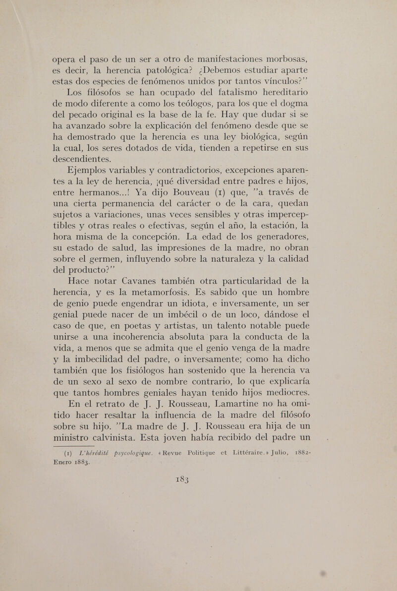 opera el paso de un ser a otro de manifestaciones morbosas, es decir, la herencia patológica? ¿Debemos estudiar aparte estas dos especies de fenómenos unidos por tantos vínculos? Los filósofos se han ocupado del fatalismo hereditario de modo diferente a como los teólogos, para los que el dogma del pecado original es la base de la fe. Hay que dudar si se ha avanzado sobre la explicación del fenómeno desde que se ha demostrado que la herencia es una ley biológica, según la cual, los seres dotados de vida, tienden a repetirse en sus descendientes. Ejemplos variables y contradictorios, excepciones aparen¬ tes a la ley de herencia, ¡qué diversidad entre padres e hijos, entre hermanos...! Ya dijo Bouveau (i) que, a través de una cierta permanencia del carácter o de la cara, quedan sujetos a variaciones, unas veces sensibles y otras impercep¬ tibles y otras reales o efectivas, según el año, la estación, la hora misma de la concepción. La edad de los generadores, su estado de salud, las impresiones de la madre, no obran sobre el germen, influyendo sobre la naturaleza y la calidad del producto? Hace notar Cavanes también otra particularidad de la herencia, y es la metamorfosis. Es sabido que un hombre de genio puede engendrar un idiota, e inversamente, un ser genial puede nacer de un imbécil o de un loco, dándose el caso de que, en poetas y artistas, un talento notable puede unirse a una incoherencia absoluta para la conducta de la vida, a menos que se admita que el genio venga de la madre y la imbecilidad del padre, o inversamente; como ha dicho también que los fisiólogos han sostenido que la herencia va de un sexo al sexo de nombre contrario, lo que explicaría que tantos hombres geniales hayan tenido hijos mediocres. En el retrato de J. J. Rousseau, Lamartine no ha omi¬ tido hacer resaltar la influencia de la madre del filósofo sobre su hijo. La madre dé J. J. Rousseau era hija de un ministro calvinista. Esta joven había recibido del padre un (i) L'hérédité psycologique. «Revue Politique et Littéraire. » Julio, 1882- Enero 1883. 183