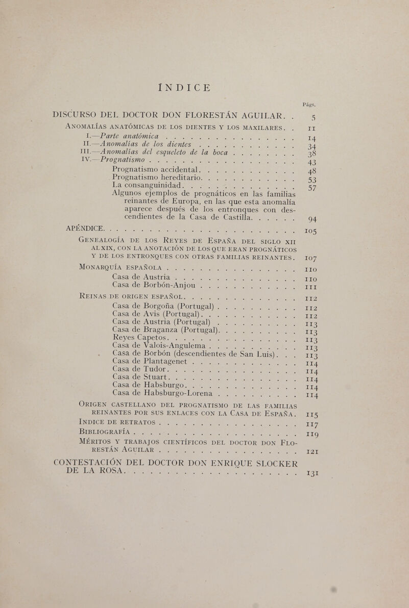 INDICE Págs. DISCURSO DEL DOCTOR DON FLORESTÁN AGUILAR. . 5 Anomalías anatómicas de los dientes y los maxilares. . 11 I.—Parte anatómica 14 II.—Anomalías de los dientes 34 III.—Anomalías del esqueleto de la boca 38 IV.—Prognatism o 43 Prognatismo accidental 48 Prognatismo hereditario 53 La consanguinidad 57 Algunos ejemplos de prognáticos en las familias reinantes de Europa, en las que esta anomalía aparece después de los entronques con des¬ cendientes de la Casa de Castilla 94 APÉNDICE 105 Genealogía de los Reyes de España del siglo xii alxix, con la anotación de los que eran prognáticos y de los entronques con otras familias reinantes. loj Monarquía española iio Casa de Austria iio Casa de Borbón-Anjou m Reinas de origen español 112 Casa de Borgoña (Portugal) 112 Casa de Avis (Portugal) 112 Casa de Austria (Portugal) 113 Casa de Braganza (Portugal) 113 Reyes Capetos 113 Casa de Valois-Angulema 113 Casa de Borbón (descendientes de San Luis). . . 113 Casa de Plantagenet 114 Casa de Tudor 114 Casa de Stuart 114 Casa de Habsburgo 114 Casa de Habsburgo-Lorena 114 Origen castellano del prognatismo de las familias reinantes por sus enlaces con la Casa de España. 115 Indice de retratos 117 Bibliografía iig Méritos y trabajos científicos del doctor don Flo- restán Aguilar 121 CONTESTACIÓN DEL DOCTOR DON ENRIOUE SLOCKER DE LA ROSA 131