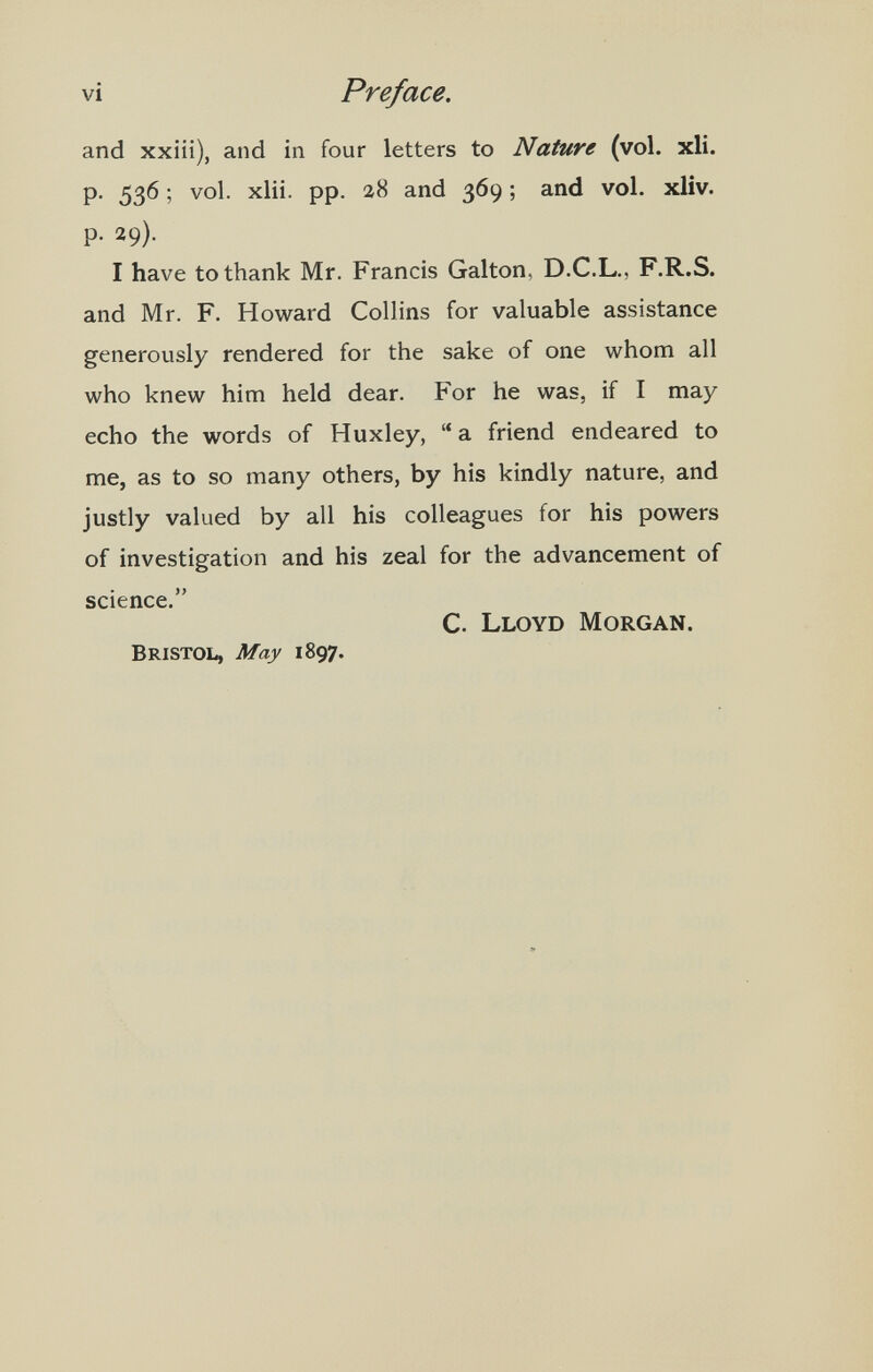 vi Preface. and xxiii), and in four letters to Nature (vol. xli. P- 536 ; vol. xlii. pp. 28 and 369 ; and vol. xliv. p. 29). I have to thank Mr. Francis Galton, D.C.L., F.R.S. and Mr. F. Howard Collins for valuable assistance generously rendered for the sake of one whom all who knew him held dear. For he was, if I may echo the words of Huxley,  a friend endeared to me, as to so many others, by his kindly nature, and justly valued by all his colleagues for his powers of investigation and his zeal for the advancement of science. C. Lloyd Morgan. Bristol, May 1897.