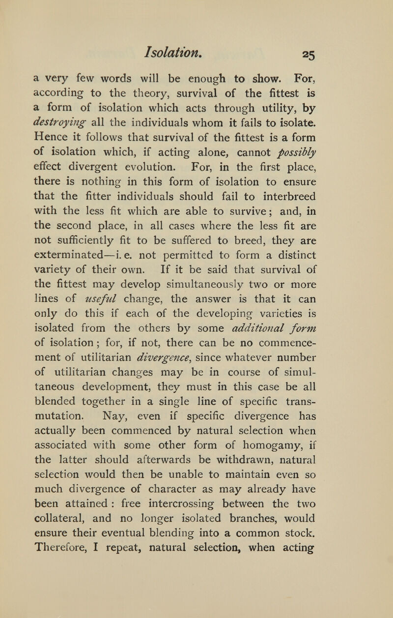 Isolation, 25 a very few words will be enough to show. For, according to the theory, survival of the fittest is a form of isolation which acts through utility, by destroying all the individuals whom it fails to isolate. Hence it follows that survival of the fittest is a form of isolation which, if acting alone, cannot possibly effect divergent evolution. For, in the first place, there is nothing in this form of isolation to ensure that the fitter individuals should fail to interbreed with the less fit which are able to survive ; and, in the second place, in all cases where the less fit are not sufficiently fit to be suffered to breed, they are exterminated—i. e. not permitted to form a distinct variety of their own. If it be said that survival of the fittest may develop simultaneously two or more lines of useful change, the answer is that it can only do this if each of the developing varieties is isolated from the others by some additional form of isolation ; for, if not, there can be no commence¬ ment of utilitarian divergence, since whatever number of utilitarian changes may be in course of simul¬ taneous development, they must in this case be all blended together in a single line of specific trans¬ mutation. Nay, even if specific divergence has actually been commenced by natural selection when associated with some other form of homogamy, if the latter should afterwards be withdrawn, natural selection would then be unable to maintain even so much divergence of character as may already have been attained : free intercrossing between the two collateral, and no longer isolated branches, would ensure their eventual blending into a common stock. Therefore, I repeat, natural selection, when acting