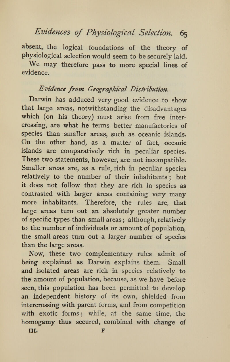 Evidences of Physiological Selection. 65 absent, the logical foundations of the theory of physiological selection would seem to be securely laid. We may therefore pass to more special lines of evidence. Evidence from Geographical Distribution. Darwin has adduced very good evidence to show that large areas, notwithstanding the disadvantages which (on his theory) must arise from free inter¬ crossing, are what he terms better manufactories of species than smaller areas, such as oceanic islands. On the other hand, as a matter of fact, oceanic islands are comparatively rich in peculiar species. These two statements, however, are not incompatible. Smaller areas are, as a rule, rich in peculiar species relatively to the number of their inhabitants ; but it does not follow that they are rich in species as contrasted with larger areas containing very many more inhabitants. Therefore, the rules are, that large areas turn out an absolutely greater number of specific types than small areas ; although, relatively to the number of individuals or amount of population, the small areas turn out a larger number of species than the large areas. Now, these two complementary rules admit of being explained as Darwin explains them. Small and isolated areas are rich in species relatively to the amount of population, because, as we have before seen, this population has been permitted to develop an independent history of its own, shielded from intercrossing with parent forms, and from competition with exotic forms ; while, at the same time, the homogamy thus secured, combined with change of III. F