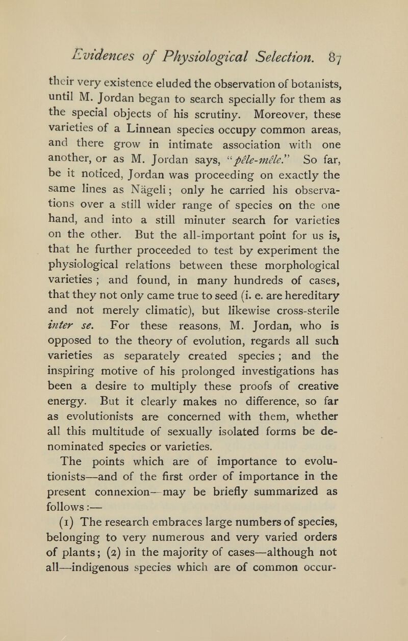 Evidences of Physiological Selection. 87 their very existence eluded the observation of botanists, until M. Jordan began to search specially for them as the special objects of his scrutiny. Moreover, these varieties of a Linnean species occupy common areas, and there grow in intimate association with one another, or as M. Jordan says, pêle-mêle^ So far, be it noticed, Jordan was proceeding on exactly the same lines as Nägeli; only he carried his observa¬ tions over a still wider range of species on the one hand, and into a still minuter search for varieties on the other. But the all-important point for us is, that he further proceeded to test by experiment the physiological relations between these morphological varieties ; and found, in many hundreds of cases, that they not only came true to seed (i. e. are hereditary and not merely climatic), but likewise cross-sterile inter se. For these reasons, M. Jordan, who is opposed to the theory of evolution, regards all such varieties as separately created species ; and the inspiring motive of his prolonged investigations has been a desire to multiply these proofs of creative energy. But it clearly makes no difference, so far as evolutionists are concerned with them, whether all this multitude of sexually isolated forms be de¬ nominated species or varieties. The points which are of importance to evolu¬ tionists—and of the first order of importance in the present connexion—may be briefly summarized as follows :— (i) The research embraces large numbers of species, belonging to very numerous and very varied orders of plants ; (2) in the majority of cases—although not all—indigenous species which are of common occur-