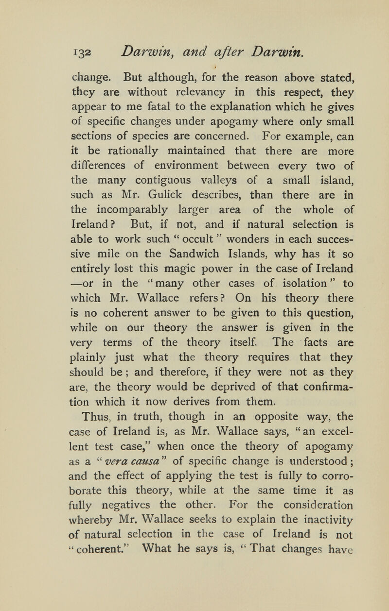 132 Darwin^ and after Darwin. change. But although, for the reason above stated, they are without relevancy in this respect, they appear to me fatal to the explanation which he gives of specific changes under apogamy where only small sections of species are concerned. For example, can it be rationally maintained that there are more differences of environment between every two of the many contiguous valleys of a small island, such as Mr. Gulick describes, than there are in the incomparably larger area of the whole of Ireland? But, if not, and if natural selection is able to work such  occult  wonders in each succes¬ sive mile on the Sandwich Islands, why has it so entirely lost this magic power in the case of Ireland —or in the  many other cases of isolation  to which Mr. Wallace refers? On his theory there is no coherent answer to be given to this question, while on our theory the answer is given in the very terms of the theory itself The facts are plainly just what the theory requires that they should be ; and therefore, if they were not as they are, the theory would be deprived of that confirma¬ tion which it now derives from them. Thus, in truth, though in an opposite way, the case of Ireland is, as Mr. Wallace says, an excel¬ lent test case, when once the theory of apogamy as a vera causa of specific change is understood; and the effect of applying the test is fully to corro¬ borate this theory, while at the same time it as fully negatives the other. For the consideration whereby Mr. Wallace seeks to explain the inactivity of natural selection in the case of Ireland is not coherent. What he says is, That changes have