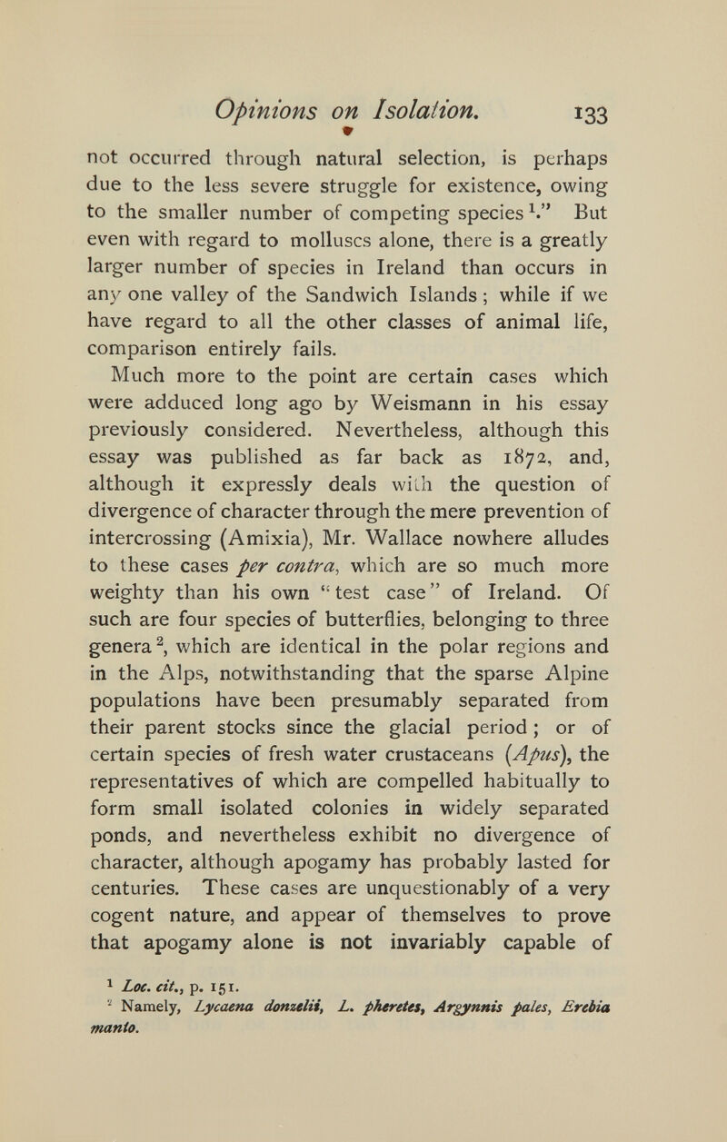 Opinions on Isolation, 133 • not occurred through natural selection, is perhaps due to the less severe struggle for existence, owing to the smaller number of competing species But even with regard to molluscs alone, there is a greatly larger number of species in Ireland than occurs in any one valley of the Sandwich Islands ; while if we have regard to all the other classes of animal life, comparison entirely fails. Much more to the point are certain cases which were adduced long ago by Weismann in his essay previously considered. Nevertheless, although this essay was published as far back as 1872, and, although it expressly deals wilh the question of divergence of character through the mere prevention of intercrossing (Amixia), Mr. Wallace nowhere alludes to these cases per contra, which are so much more weighty than his own test case of Ireland. Of such are four species of butterflies, belonging to three genera^, which are identical in the polar regions and in the Alps, notwithstanding that the sparse Alpine populations have been presumably separated from their parent stocks since the glacial period ; or of certain species of fresh water crustaceans (Apus), the representatives of which are compelled habitually to form small isolated colonies in widely separated ponds, and nevertheless exhibit no divergence of character, although apogamy has probably lasted for centuries. These cases are unquestionably of a very cogent nature, and appear of themselves to prove that apogamy alone is not invariably capable of ^ Loe. cit., p. 151. Namely, Lycaena donzelli, L. pheretes, Argynnis pales, Erebia manto.