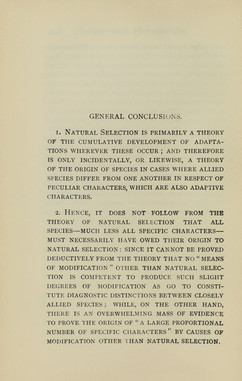 GENERAL CONCLUSIONS. 1. Natural Selection is primarily a theory of the cumulative development of adapta¬ tions wherever these occur ; and therefore is only incidentally, or likewise, a theory of the origin of species in cases where allied species differ from one another in respect of peculiar characters, which are also adaptive characters. 2. Hence, it does not follow from the theory of natural selection that all species—much less all specific characters— must necessarily have owed their origin to natural selection : since it cannot be proved deductively from the theory that no  means of modification  other than natural selec¬ tion is competent to produce such slight degrees of modification as go to consti¬ tute diagnostic distinctions between closely allied species ; while, on the other hand, there is an overwhelming mass of evidence to prove the origin of  a large proportional number of specific characters  by causes of modification other 1 han natural selection.