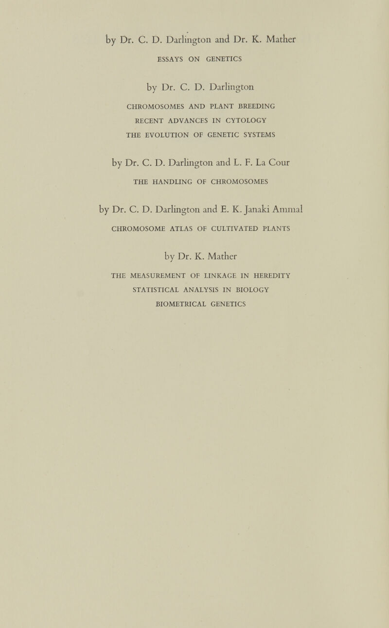 by Dr. C. D. Darlington and Dr. K. Mather ESSAYS ON GENETICS by Dr. C. D. Darlington CHROMOSOMES AND PLANT BREEDING RECENT ADVANCES IN CYTOLOGY THE EVOLUTION OF GENETIC SYSTEMS by Dr. C. D. Darlington and L. F. La Cour THE HANDLING OF CHROMOSOMES by Dr. C. D. Darlington and E. K. Janaki Animal CHROMOSOME ATLAS OF CULTIVATED PLANTS by Dr. K. Mather THE MEASUREMENT OF LINKAGE IN HEREDITY STATISTICAL ANALYSIS IN BIOLOGY BIOMETRICAL GENETICS