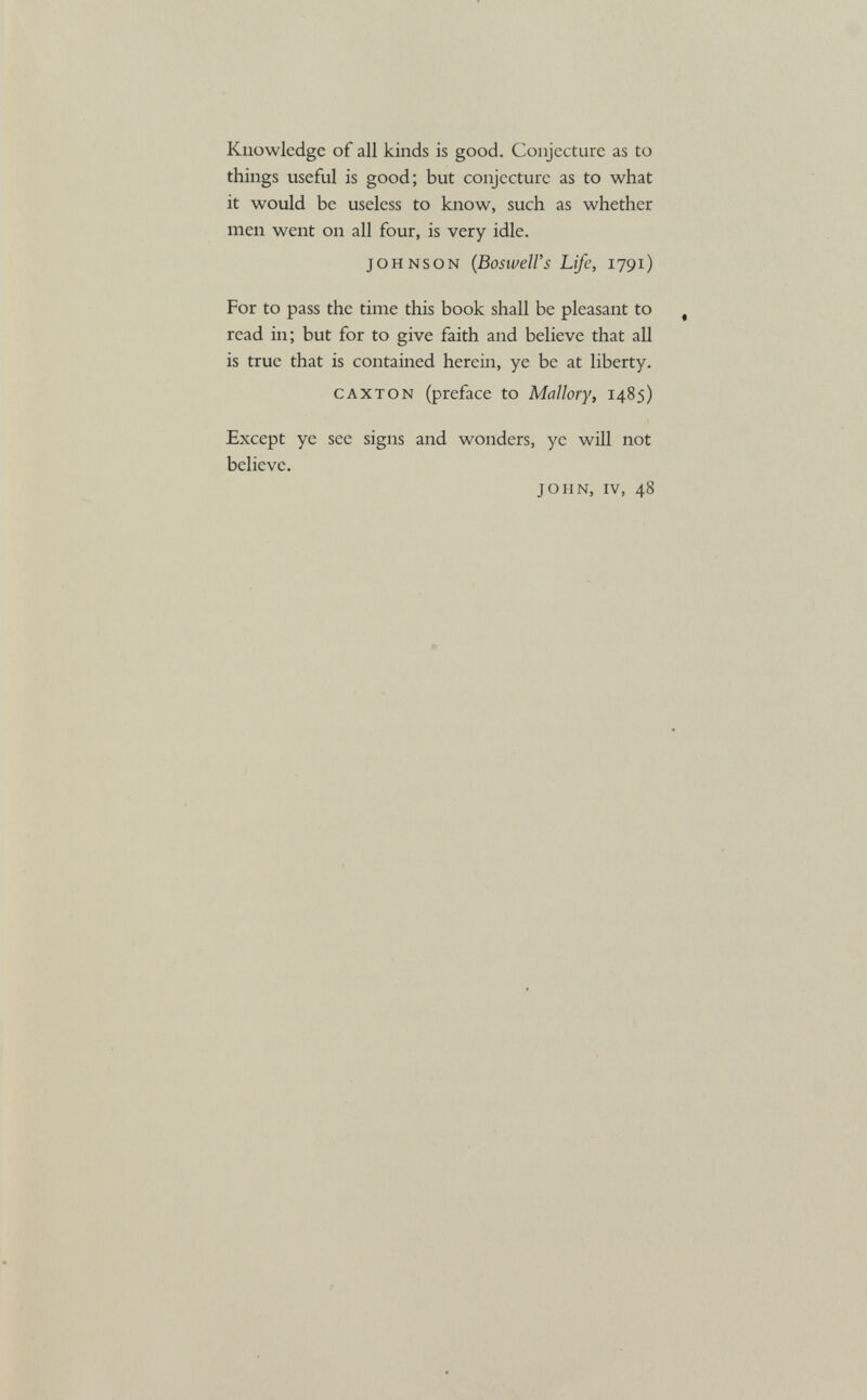 Knowledge of all kinds is good. Conjecture as to things useful is good; but conjecture as to what it would be useless to know, such as whether men went on all four, is very idle. Johnson ( Boswell’s Life, 1791) For to pass the time this book shall be pleasant to read in; but for to give faith and believe that all is true that is contained herein, ye be at liberty. caxton (preface to Mallory, 1485) Except ye see signs and wonders, ye will not believe. JOHN, iv, 48