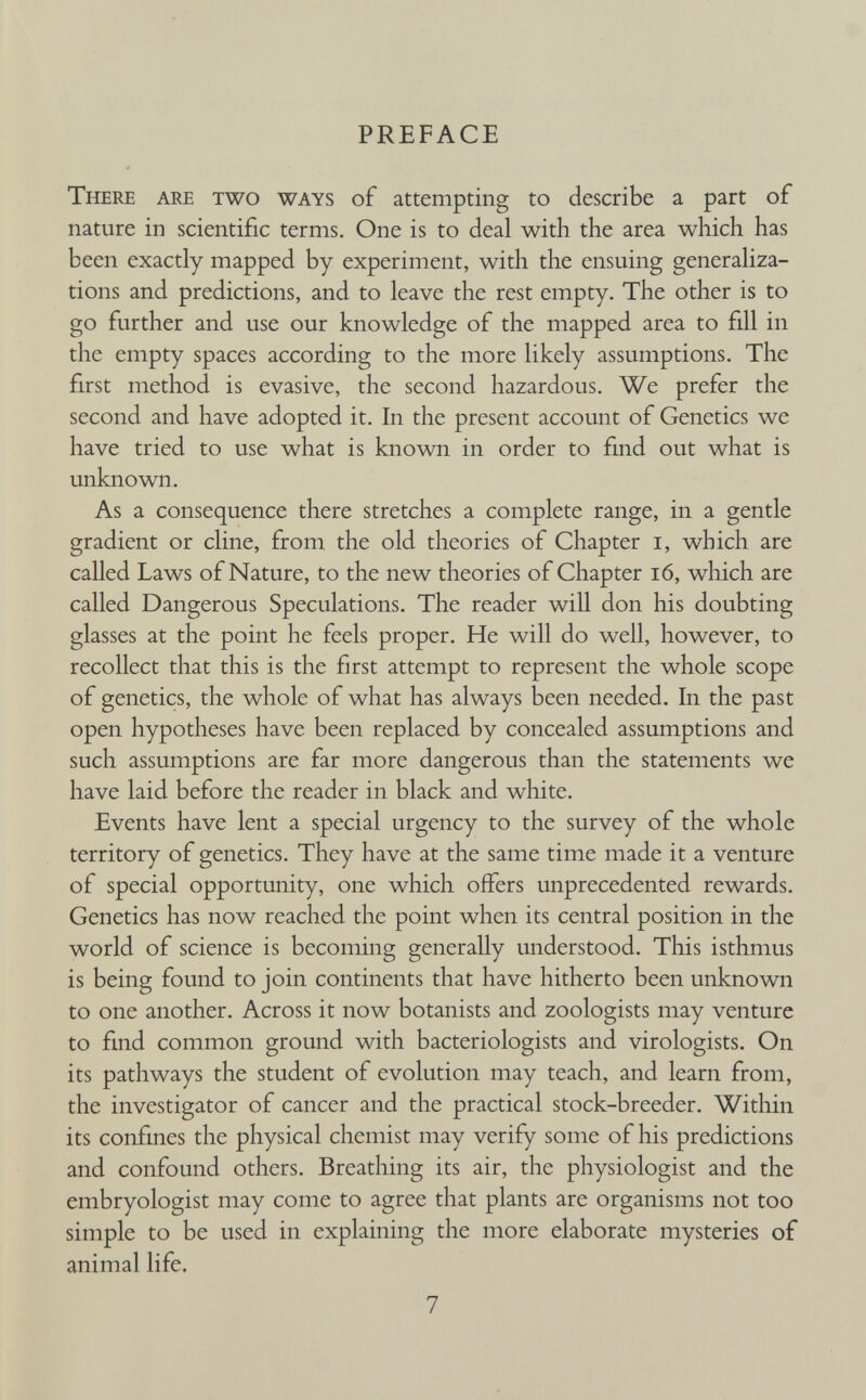 PREFACE There are two ways of attempting to describe a part of nature in scientific terms. One is to deal with the area which has been exactly mapped by experiment, with the ensuing generaliza tions and predictions, and to leave the rest empty. The other is to go further and use our knowledge of the mapped area to fill in the empty spaces according to the more likely assumptions. The first method is evasive, the second hazardous. We prefer the second and have adopted it. In the present account of Genetics we have tried to use what is known in order to find out what is unknown. As a consequence there stretches a complete range, in a gentle gradient or cline, from the old theories of Chapter i, which are called Laws of Nature, to the new theories of Chapter 16, which are called Dangerous Speculations. The reader will don his doubting glasses at the point he feels proper. He will do well, however, to recollect that this is the first attempt to represent the whole scope of genetics, the whole of what has always been needed. In the past open hypotheses have been replaced by concealed assumptions and such assumptions are far more dangerous than the statements we have laid before the reader in black and white. Events have lent a special urgency to the survey of the whole territory of genetics. They have at the same time made it a venture of special opportunity, one which offers unprecedented rewards. Genetics has now reached the point when its central position in the world of science is becoming generally understood. This isthmus is being found to join continents that have hitherto been unknown to one another. Across it now botanists and zoologists may venture to find common ground with bacteriologists and virologists. On its pathways the student of evolution may teach, and learn from, the investigator of cancer and the practical stock-breeder. Within its confines the physical chemist may verify some of his predictions and confound others. Breathing its air, the physiologist and the embryologist may come to agree that plants are organisms not too simple to be used in explaining the more elaborate mysteries of animal life.