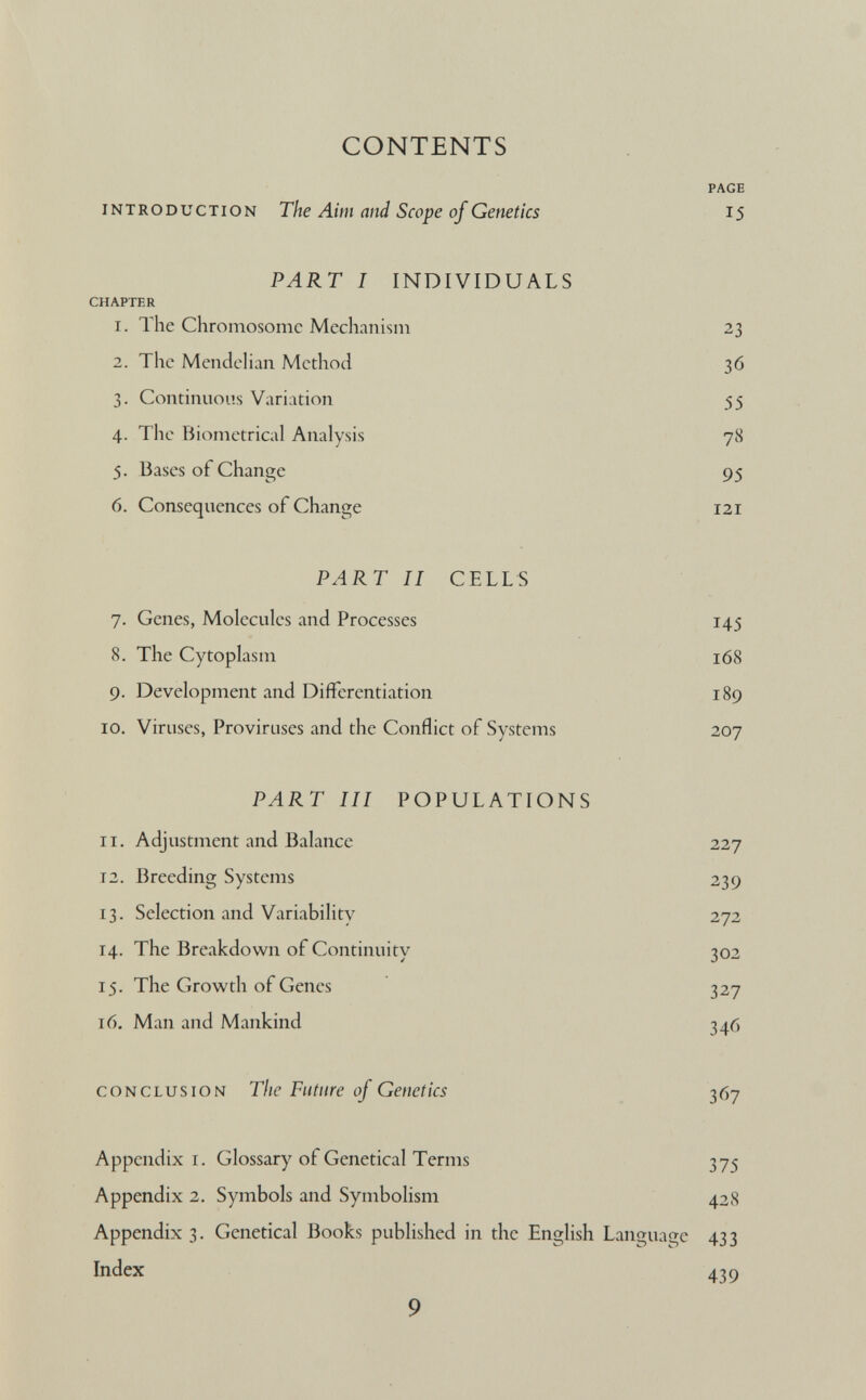 CONTENTS PAGE introduction The Aim and Scope of Genetics 15 PART I INDIVIDUALS CHAPTER 1. The Chromosome Mechanism 23 2. The Mendelian Method 36 3. Continuous Variation 55 4. The Biometrical Analysis 78 5. Bases of Change 95 6. Consequences of Change 121 PART II CELLS 7. Genes, Molecules and Processes 145 8. The Cytoplasm 168 9. Development and Differentiation 189 10. Viruses, Proviruses and the Conflict of Systems 207 PAR T III POPULATIONS 11. Adjustment and Balance 227 12. Breeding Systems 239 13. Selection and Variability 272 14. The Breakdown of Continuity 302 15. The Growth of Genes 327 16. Man and Mankind 346 conclusion The Future of Genetics 367 Appendix 1. Glossary of Genetical Terms 375 Appendix 2. Symbols and Symbolism 428 Appendix 3. Genetical Books published in the English Language 433 Index 439