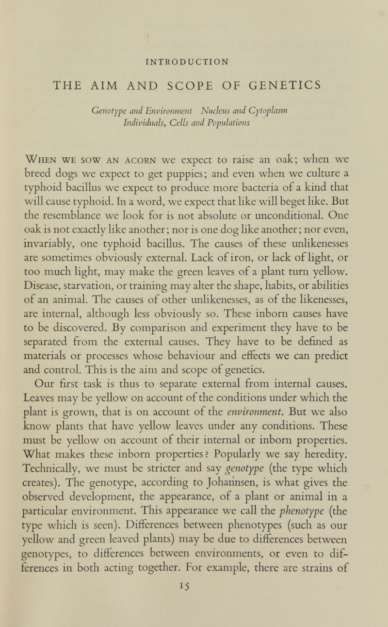 INTRODUCTION THE AIM AND SCOPE OF GENETICS Genotype and Environment Nucleus and Cytoplasm Individuals, Cells and Populations When we sow an acorn we expect to raise an oak; when we breed dogs we expect to get puppies; and even when we culture a typhoid bacillus we expect to produce more bacteria of a kind that will cause typhoid. In a word, we expect that like will beget like. But the resemblance we look for is not absolute or unconditional. One oak is not exactly like another; nor is one dog like another; nor even, invariably, one typhoid bacillus. The causes of these unlikenesses are sometimes obviously external. Lack of iron, or lack of light, or too much light, may make the green leaves of a plant turn yellow. Disease, starvation, or training may alter the shape, habits, or abilities of an animal. The causes of other unlikenesses, as of the likenesses, are internal, although less obviously so. These inborn causes have to be discovered. By comparison and experiment they have to be separated from the external causes. They have to be defined as materials or processes whose behaviour and effects we can predict and control. This is the aim and scope of genetics. Our first task is thus to separate external from internal causes. Leaves may be yellow on account of the conditions under which the plant is grown, that is on account of the environment. But we also know plants that have yellow leaves under any conditions. These must be yellow on account of their internal or inborn properties. What makes these inborn properties ? Popularly we say heredity. Technically, we must be stricter and say genotype (the type which creates). The genotype, according to Johahnsen, is what gives the observed development, the appearance, of a plant or animal in a particular environment. This appearance we call the phenotype (the type which is seen). Differences between phenotypes (such as our yellow and green leaved plants) may be due to differences between genotypes, to differences between environments, or even to dif ferences in both acting together. For example, there are strains of