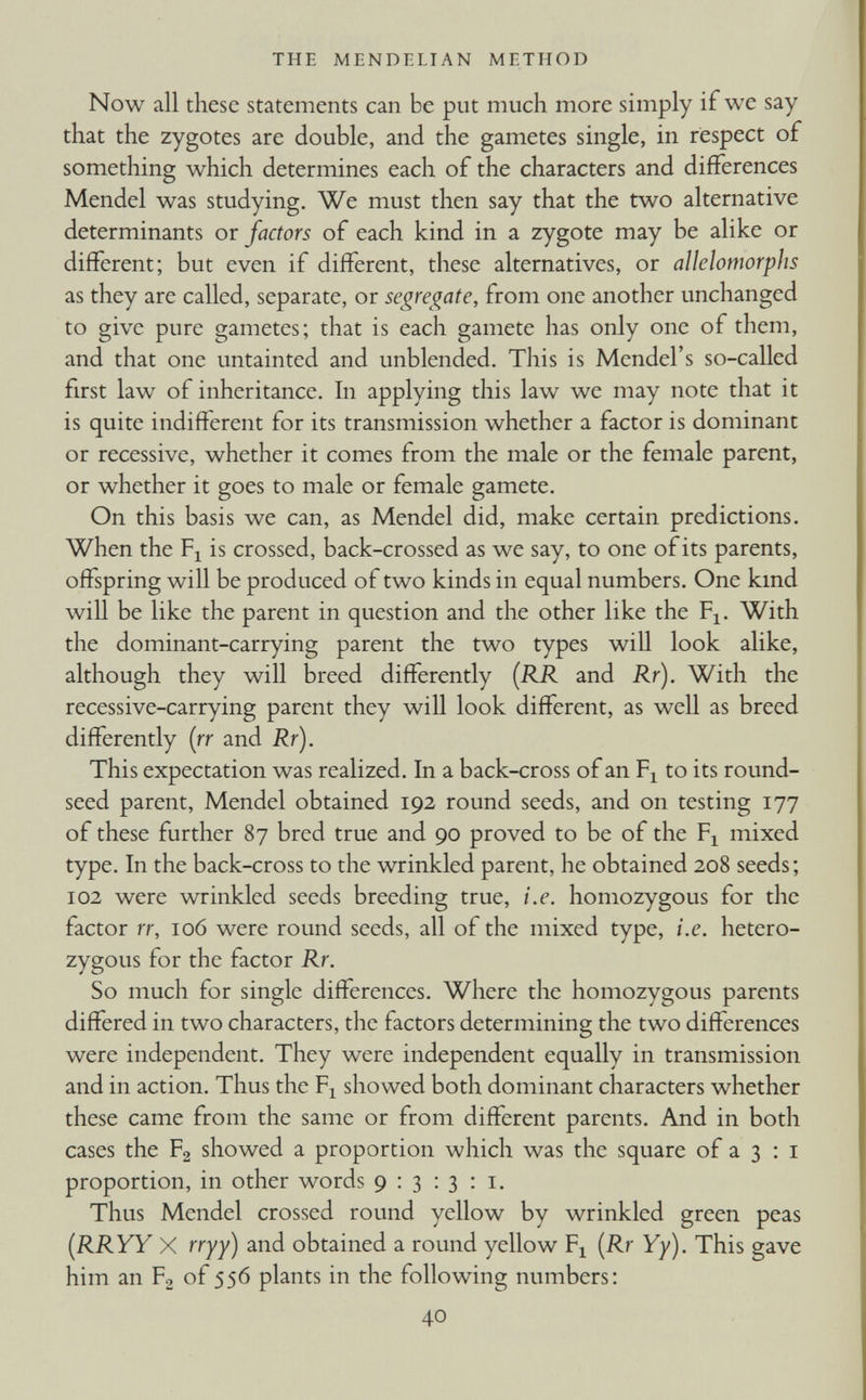 Now all these statements can be put much more simply if we say that the zygotes are double, and the gametes single, in respect of something which determines each of the characters and differences Mendel was studying. We must then say that the two alternative determinants or factors of each kind in a zygote may be alike or different; but even if different, these alternatives, or allelomorphs as they are called, separate, or segregate, from one another unchanged to give pure gametes; that is each gamete has only one of them, and that one untainted and unblended. This is Mendel’s so-called first law of inheritance. In applying this law we may note that it is quite indifferent for its transmission whether a factor is dominant or recessive, whether it comes from the male or the female parent, or whether it goes to male or female gamete. On this basis we can, as Mendel did, make certain predictions. When the F x is crossed, back-crossed as we say, to one of its parents, offspring will be produced of two kinds in equal numbers. One kind will be like the parent in question and the other like the F x . With the dominant-carrying parent the two types will look alike, although they will breed differently (RR and Rr ). With the recessive-carrying parent they will look different, as well as breed differently (rr and Rr). This expectation was realized. In a back-cross of an F x to its round- seed parent, Mendel obtained 192 round seeds, and on testing 177 of these further 87 bred true and 90 proved to be of the F x mixed type. In the back-cross to the wrinkled parent, he obtained 208 seeds; 102 were wrinkled seeds breeding true, i.e. homozygous for the factor rr, 106 were round seeds, all of the mixed type, i.e. hetero zygous for the factor Rr. So much for single differences. Where the homozygous parents differed in two characters, the factors determining the two differences were independent. They were independent equally in transmission and in action. Thus the F x showed both dominant characters whether these came from the same or from different parents. And in both cases the F 2 showed a proportion which was the square of a 3 : 1 proportion, in other words 9:313:1. Thus Mendel crossed round yellow by wrinkled green peas (RRYY X rryy) and obtained a round yellow F x (Rr Yy). This gave him an F 2 of 556 plants in the following numbers: