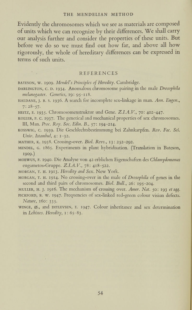 Evidently the chromosomes which we see as materials are composed of units which we can recognize by their differences. We shall carry our analysis further and consider the properties of these units. But before we do so we must find out how far, and above all how rigorously, the whole of hereditary differences can be expressed in terms of such units. REFERENCES Bateson, w. 1909. Mendel’s Principles of Heredity. Cambridge. Darlington, c. d. 1934. Anomalous chromosome pairing in the male Drosophila melanogaster. Genetics, 19: 95-118. haldane, j. b. s. 1936. A search for incomplete sex-linkage in man. Ann. Eugen., 7: 28-57. heitz, e. 1935. Chromosomenstruktur und Gene. Z.I.A.V., 70: 402-447. roller, p. c. 1937. The genetical and mechanical properties of sex chromosomes. Ill, Man. Proc. Roy. Soc. Edin. B., 57: 194-214. kosswig, c. 1939. Die Geschlechtsbestiinmung bei Zahnkarpfen. Rev. Fac. Sci. Univ. Istambul, 4: 1-32. mather, k. 1938. Crossing-over. Biol. Revs., 13: 252-292. mendel, G. 1865. Experiments in plant hybridisation. (Translation in Bateson, 1909.) moewus, f. 1940. Die Analyse von 42 erblichen Eigenschaften des Chlamydomonas eugametos-Gruppe. Z.I.A.V., 78: 418-522. Morgan, t. h. 1913. Heredity and Sex. New York. Morgan, T. H. 1914. No crossing-over in the male of Drosophila of genes hi the second and third pairs of chromosomes. Biol. Bull., 26: 195-204. muller, H. j. 1916. The mechanism of crossing over. Amer. Nat. 50: 193 etsqcj. pickford, R. w. 1947. Frequencies of sex-linked red-green colour vision defects. Nature, 160: 335. wince, 0., and ditlevsen, E. 1947. Colour inheritance and sex determination in Lehistes. Heredity, i: 65-83.