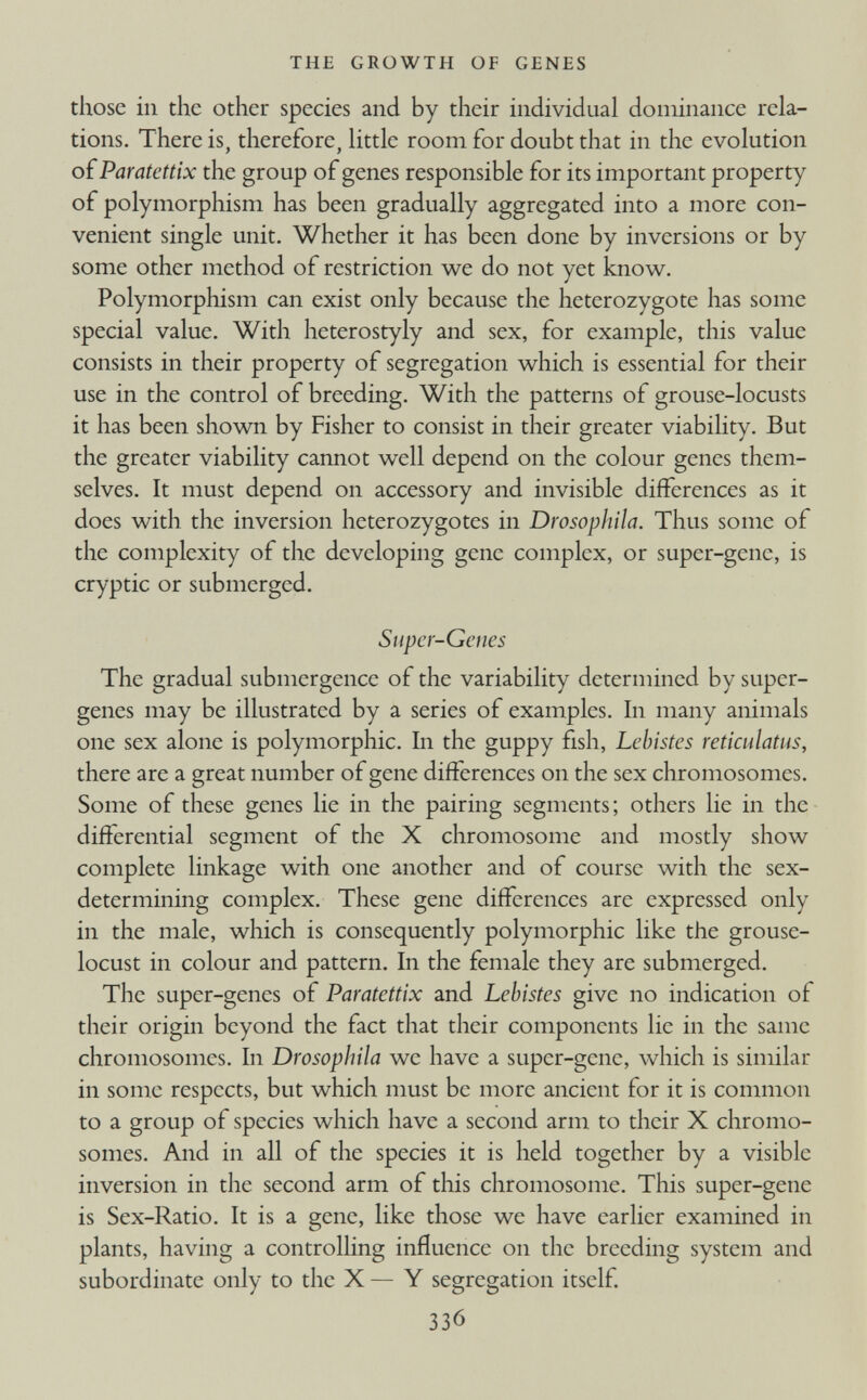 those in the other species and by their individual dominance rela tions. There is, therefore, little room for doubt that in the evolution of Paratettix the group of genes responsible for its important property of polymorphism has been gradually aggregated into a more con venient single unit. Whether it has been done by inversions or by some other method of restriction we do not yet know. Polymorphism can exist only because the heterozygote has some special value. With heterostyly and sex, for example, this value consists in their property of segregation which is essential for their use in the control of breeding. With the patterns of grouse-locusts it has been shown by Fisher to consist in their greater viability. But the greater viability cannot well depend on the colour genes them selves. It must depend on accessory and invisible differences as it does with the inversion heterozygotes in Drosophila. Thus some of the complexity of the developing gene complex, or super-gene, is cryptic or submerged. Super-Genes The gradual submergence of the variability determined by super- genes may be illustrated by a series of examples. In many animals one sex alone is polymorphic. In the guppy fish, Lebistes reticulatus, there are a great number of gene differences on the sex chromosomes. Some of these genes lie in the pairing segments; others lie in the differential segment of the X chromosome and mostly show complete linkage with one another and of course with the sex determining complex. These gene differences are expressed only in the male, which is consequently polymorphic like the grouse- locust in colour and pattern. In the female they are submerged. The super-genes of Paratettix and Lebistes give no indication of their origin beyond the fact that their components lie in the same chromosomes. In Drosophila we have a super-gene, which is similar in some respects, but which must be more ancient for it is common to a group of species which have a second arm to their X chromo somes. And in all of the species it is held together by a visible inversion in the second arm of this chromosome. This super-gene is Sex-Ratio. It is a gene, like those we have earlier examined in plants, having a controlling influence on the breeding system and subordinate only to the X — Y segregation itself.