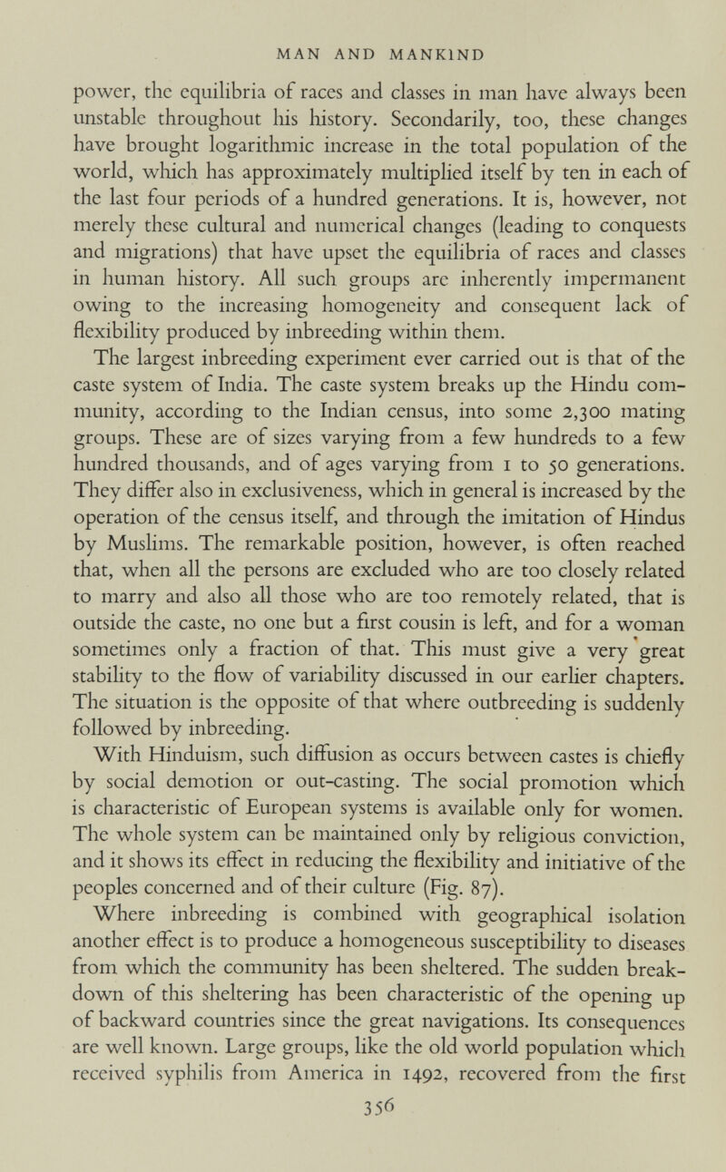 power, the equilibria of races and classes in man have always been unstable throughout his history. Secondarily, too, these changes have brought logarithmic increase in the total population of the world, which has approximately multiplied itself by ten in each of the last four periods of a hundred generations. It is, however, not merely these cultural and numerical changes (leading to conquests and migrations) that have upset the equilibria of races and classes in human history. All such groups are inherently impermanent owing to the increasing homogeneity and consequent lack of flexibility produced by inbreeding within them. The largest inbreeding experiment ever carried out is that of the caste system of India. The caste system breaks up the Hindu com munity, according to the Indian census, into some 2,300 mating groups. These are of sizes varying from a few hundreds to a few hundred thousands, and of ages varying from 1 to 50 generations. They differ also in exclusiveness, which in general is increased by the operation of the census itself, and through the imitation of Hindus by Muslims. The remarkable position, however, is often reached that, when all the persons are excluded who are too closely related to marry and also all those who are too remotely related, that is outside the caste, no one but a first cousin is left, and for a woman sometimes only a fraction of that. This must give a very great stability to the flow of variability discussed in our earlier chapters. The situation is the opposite of that where outbreeding is suddenly followed by inbreeding. With Hinduism, such diffusion as occurs between castes is chiefly by social demotion or out-casting. The social promotion which is characteristic of European systems is available only for women. The whole system can be maintained only by religious conviction, and it shows its effect in reducing the flexibility and initiative of the peoples concerned and of their culture (Fig. 87). Where inbreeding is combined with geographical isolation another effect is to produce a homogeneous susceptibility to diseases from which the community has been sheltered. The sudden break down of this sheltering has been characteristic of the opening up of backward countries since the great navigations. Its consequences are well known. Large groups, like the old world population which received syphilis from America in 1492, recovered from the first
