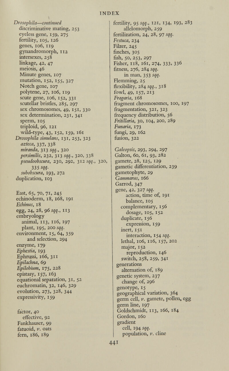 Drosophila—continued discriminative mating, 253 eyeless gene, 159, 275 fertility, 105, 126 genes, 106, 1x9 gynandromorph, 112 intersexes, 258 linkage, 42, 47 meiosis, 46 Minute genes, 107 mutation, 152, 155, 327 Notch gene, 107 polytene, 27, 106, 119 scute gene, 106, 152, 331 scutellar bristles, 285, 297 sex chromosomes, 49, 151, 330 sex determination, 231, 341 sperm, 105 triploid, 96, 121 wild-type, 43, 152, 159, 161 Drosophila simulans, 131, 253, 323 azteca, 337 , 338 miranda, 313 sqq., 320 persimilis, 232, 313 sqq., 320, 338 pseudoobscura, 230, 292, 312 sqq., 320, 335 sqq. subobscura, 193, 272 duplication, 103 East, 65, 70, 71, 245 echinoderm, 18, 168, 191 Echinus, 18 egg, 24, 28, 9 6 sqq., 113 embryology animal, 113, 116, 197 plant, 195, 200 sqq. environment, 15, 64, 359 and selection, 294 enzyme, 179 Ephestia, 193 Ephrussi, 166, 311 Epilachna, 69 Epilobium, 175, 228 epistasy, 157, 163 equational separation, 31, 52 euchromatin, 32, 146, 329 evolution, 273, 328, 344 expressivity, 159 factor, 40 effective, 92 Fankhauser, 99 fatuoid, v. oats fern, 186, 189 fertility, 95 sqq., 121, 134, 193, 283 allelomorph, 259 fertilization, 24, 28, 97 sqq. Festuca, 234 Filzer, 245 finches, 305 fish, 50, 253, 297 Fisher, 118, 161, 274, 333, 336 fitness, 276, 284 sqq. in man, 353 sqq. Flemming, 25 flexibility, 284 sqq., 3x8 fowl, 49, 157, 213 Fragaria, 168 fragment chromosomes, 100, 197 fragmentation, 321, 323 frequency distribution, 56 Fritillaria, 30, 104, 200, 289 Funaria, 173 fungi, 29, 162 fusion, 322 Galeopsis, 293, 294, 297 Galton, 60, 61, 93, 282 gamete, 28, 125, 129 gametic differentiation, 239 gametophyte, 29 Gammarus, 166 Garrod, 347 gene, 42, 327 sqq. action, time of, 191 balance, 105 complementary, 156 dosage, 105, 152 duplicate, 156 expression, 159 inert, 151 interaction, 154 sqq. lethal, 106, 116, 157, 202 major, 152 reproduction, 146 switch, 258, 259, 341 generations alternation of, 189 genetic system, 237 change of, 296 genotype, 15 geographical variation, 364 germ cell, v. gamete, pollen, egg germ line, 197 Goldschmidt, 113, 166, 184 Gordon, 160 gradient cell, 194 sqq. population, v. dine