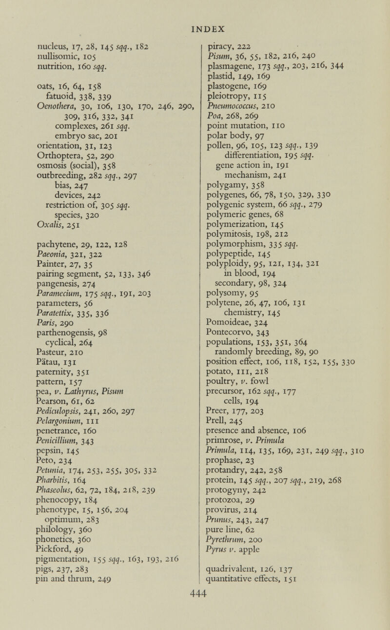 nucleus, 17, 28, 145 sqq., 182 nullisomie, 105 nutrition, 160 sqq. oats, 16, 64, 158 fatuoid, 338, 339 Oenothera, 30, 106, 130, 170, 246, 290, 309, 316, 332, 341 complexes, 261 sqq. embryo sac, 201 orientation, 31, 123 Orthoptera, 52, 290 osmosis (social), 358 outbreeding, 282 sqq., 297 bias, 247 devices, 242 restriction of, 305 sqq. species, 320 Oxalis, 251 pachytene, 29, 122, 128 Paeonia, 321, 322 Painter, 27, 35 pairing segment, 52, 133, 346 pangenesis, 274 Paramecium, 175 sqq., 191, 203 parameters, 56 Paratettix, 335, 336 Paris, 290 parthenogensis, 98 cyclical, 264 Pasteur, 210 Patau, 131 paternity, 351 pattern, 157 pea, v. Lathyrus, Pisum Pearson, 61, 62 Pediculopsis, 241, 260, 297 Pelargonium, hi penetrance, 160 Pénicillium, 343 pepsin, 145 Peto, 234 Petunia, 174, 253, 255, 305, 332 Pharbitis, 164 Phaseolus, 62, 72, 184, 218, 239 phenocopy,184 phenotype, 15, 156, 204 optimum, 283 philology, 360 phonetics, 360 Pickford, 49 pigmentation, 155 sqq., 163, 193, 216 pigs, 237, 283 pin and thrum, 249 piracy, 222 Pisum, 36, 55, 182, 216, 240 plasmagene, 173 sqq., 203, 216, 344 plastid, 149, 169 plastogene, 169 pleiotropy, 115 Pneumococcus, 210 Poa, 268, 269 point mutation, no polar body, 97 pollen, 96, 105, 123 sqq., 139 differentiation, 195 sqq. gene action in, 191 mechanism, 241 polygamy, 358 polygenes, 66, 78, 150, 329, 330 polygenic system, 66 sqq., 279 polymeric genes, 68 polymerization, 145 polymitosis, 198, 212 polymorphism, 335 sqq. polypeptide, 145 polyploidy, 95, 121, 134, 321 in blood, 194 secondary, 98, 324 polysomy, 95 polytene, 26, 47, 106, 131 chemistry, 145 Pomoideae, 324 Pontecorvo, 343 populations, 153, 351, 364 randomly breeding, 89, 90 position effect, 106, 118, 152, 155, 330 potato, in, 218 poultry, v. fowl precursor, 162 sqq., 177 cells, 194 Preer, 177, 203 Prell, 245 presence and absence, 106 primrose, v. Primula Primula, 114, 135, 169, 231, 249 sqq., 3 prophase, 23 protandry, 242, 258 protein, 145 sqq., 207 sqq., 219, 268 protogyny, 242 protozoa, 29 provirus, 214 Prunus, 243, 247 pure line, 62 Pyrethrum, 200 Pyrus v. apple quadrivalent, 126, 137 quantitative effects, 151