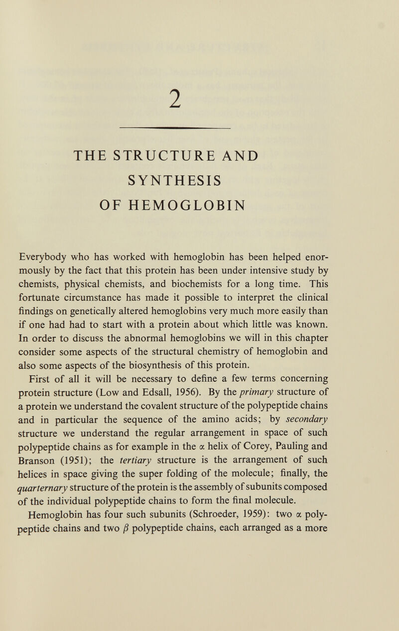 2 THE STRUCTURE AND SYNTHESIS OF HEMOGLOBIN Everybody who has worked with hemoglobin has been helped enor mously by the fact that this protein has been under intensive study by chemists, physical chemists, and biochemists for a long time. This fortunate circumstance has made it possible to interpret the clinical findings on genetically altered hemoglobins very much more easily than if one had had to start with a protein about which little was known. In order to discuss the abnormal hemoglobins we will in this chapter consider some aspects of the structural chemistry of hemoglobin and also some aspects of the biosynthesis of this protein. First of all it will be necessary to define a few terms concerning protein structure (Low and Edsall, 1956). By the primary structure of a protein we understand the covalent structure of the polypeptide chains and in particular the sequence of the amino acids; by secondary structure we understand the regular arrangement in space of such polypeptide chains as for example in the a helix of Corey, Pauling and Branson (1951); the tertiary structure is the arrangement of such helices in space giving the super folding of the molecule; finally, the quarternary structure of the protein is the assembly of subunits composed of the individual polypeptide chains to form the final molecule. Hemoglobin has four such subunits (Schroeder, 1959): two a poly peptide chains and two ß polypeptide chains, each arranged as a more