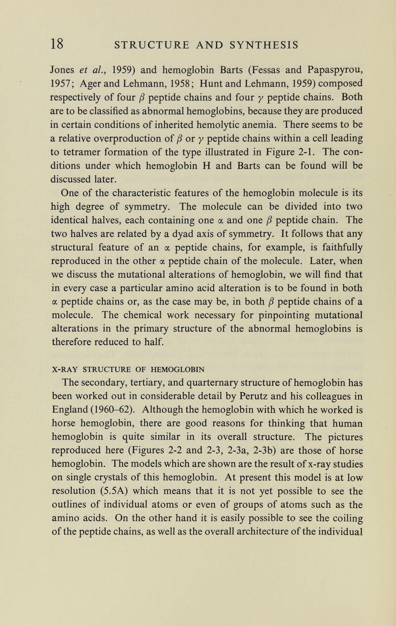 Jones et al., 1959) and hemoglobin Barts (Fessas and Papaspyrou, 1957; Ager and Lehmann, 1958; Hunt and Lehmann, 1959) composed respectively of four ß peptide chains and four y peptide chains. Both are to be classified as abnormal hemoglobins, because they are produced in certain conditions of inherited hemolytic anemia. There seems to be a relative overproduction of ß or y peptide chains within a cell leading to tetramer formation of the type illustrated in Figure 2-1. The con ditions under which hemoglobin H and Barts can be found will be discussed later. One of the characteristic features of the hemoglobin molecule is its high degree of symmetry. The molecule can be divided into two identical halves, each containing one a and one ß peptide chain. The two halves are related by a dyad axis of symmetry. It follows that any structural feature of an oc peptide chains, for example, is faithfully reproduced in the other a peptide chain of the molecule. Later, when we discuss the mutational alterations of hemoglobin, we will find that in every case a particular amino acid alteration is to be found in both a peptide chains or, as the case may be, in both ß peptide chains of a molecule. The chemical work necessary for pinpointing mutational alterations in the primary structure of the abnormal hemoglobins is therefore reduced to half. X-RAY STRUCTURE OF HEMOGLOBIN The secondary, tertiary, and quarternary structure of hemoglobin has been worked out in considerable detail by Perutz and his colleagues in England (1960-62). Although the hemoglobin with which he worked is horse hemoglobin, there are good reasons for thinking that human hemoglobin is quite similar in its overall structure. The pictures reproduced here (Figures 2-2 and 2-3, 2-3a, 2-3b) are those of horse hemoglobin. The models which are shown are the result of x-ray studies on single crystals of this hemoglobin. At present this model is at low resolution (5.5A) which means that it is not yet possible to see the outlines of individual atoms or even of groups of atoms such as the amino acids. On the other hand it is easily possible to see the coiling of the peptide chains, as well as the overall architecture of the individual